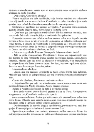 varandas circundando-a. Assim que se aproximaram, uma simpática senhora
apareceu na porta e saudou:
- Que alegria, Constância chegou!
Foram recebidas na bela residência, cujo interior também era adornado
com objetos de arte de suave beleza. Constância reconhecia cada objeto, cada
quadro, cada móvel, lembrando-se com clareza de sua antiga casa.
Sentaram-se, acolhidas por amigos devotados. A conversa corria animada
quando Ernesto chegou, feliz, e abraçando a visitante falou:
- Que bom que conseguiram trazê-la hoje. Há dias estamos tentando, mas
seu estado físico não permitia; foi preciso fortalecê-la primeiro.
Enquanto conversavam, música sublime ecoava pelos ares. Aquele mundo
elevado e belo era o lar de origem de Constância. A palestra continuou por
longo tempo, e Ernesto ia relembrando a trabalhadora da Terra de seus compromissos e desejos antes de retomar o corpo físico que ora ocupava no planeta. Com a memória aclarada ela disse, ao final:
- Estou envergonhada, Ernesto. Como pude deixar-me abater tanto?
- Não se sinta envergonhada, Constância. O torpor do esquecimento que
nos domina no orbe representa grande desafio e acentuado perigo. Disso, todos
sabemos. Mesmo com seu nível de elevação e consciência, estar mergulhada
no corpo denso da Terra envolve riscos. Por isso, estamos aqui para ajudar.
Reavivar suas lembranças fez-se imperioso.
Levantando-se, ela disse:
- Agora que me recordo vivamente de tudo, estou pronta para retornar.
Mais do que nunca, os compromissos que me levaram ao planeta chamam por
mim.
Comovida, ela disse, fitando seus mais doces afetos:
- Agradeço-lhes por não me abandonarem nunca, mesmo nos meus momentos de fraqueza. Muito obrigada. Agora, preciso retornar.
Helena e Angélica acercaram-se dela, e a segunda disse:
- Pois então vamos, que o dia está prestes a raiar na Terra. Abraçando os
amigos um a um, Constância se despediu e partiu
com as companheiras. Assim que retornaram, ela acomodou-se sobre seu
corpo físico. Olhando com carinho aquelas que eram suas irmãs de longas caminhadas sobre a Terra em outros tempos, comentou:
- O adensamento da matéria chega a ser doloroso, porém não vou mais fraquejar. Estou aqui para trabalhar e é isso o que vou fazer.
Após abraçar as duas com carinho, ajustou-se melhor ao corpo físico. As
outras impuseram-lhe novamente as mãos, envolvendo-a em intensa transfusão

70

 