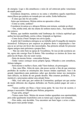 de energias. Logo o dia amanheceu e raios de sol entravam pelas venezianas
da ampla janela.
Constância despertou, sentou-se na cama e relembrou aquela experiência
maravilhosa que poderia ser tomada por um sonho. Então balbuciou:
- É claro que não foi um sonho.
Antes que terminasse, Helena entrou no aposento e disse:
- Como se sente, senhora?
Constância levantou-se e abraçou Helena com ternura, sorrindo ao dizer:
- Ora, minha irmã, não me chame de senhora nunca mais... Sua humildade
me comove.
Helena, que também mantinha total lembrança da vivência espiritual que
ambas haviam partilhado, sorriu e disse, limpando as lágrimas:
- Como Jesus é bom! Sempre nos envia ajuda...
A partir daí Constância entregou-se ao trabalho pelo Evangelho de maneira
incansável. Esforçou-se por esquecer as próprias dores e inquietações e lançou-se ao serviço em favor dos necessitados. Sua primeira atitude foi procurar
alguns amigos mais próximos e propor-lhes:
- Não me sinto bem na igreja de Tessalônica. Se isso já não acontecia antes, agora não consigo ficar lá dentro. Não reconheço os ensinos de Jesus nas
palavras do bispo; elas me soam vazias.
- Sinto da mesma forma - concordou Helena.
- Então vamos começar nossa própria Igreja. Olhando-a com estranheza,
Juliano indagou:
- Será mesmo o melhor a fazer, mãe? Sem titubear, ela prosseguiu:
- Sim, meu filho. Além do mais, não posso aceitar o fato de que estarmos
proibidos de receber as orientações dos nossos irmãos espirituais. Isso é de
grande importância para podermos saber que decisões tomar nos momentos
mais difíceis, ou diante de um grande desafio. Mas estamos proibidos... É lamentável, e precisamos adotar uma atitude firme.
- Mãe, você sabe que, por ordem de Constantino, qualquer um que ensine
de modo diferente dos dogmas definidos em Nicéia poderá pagar até com a
morte!
- Vamos confiar em Deus e fazer nossa parte. Se isso tiver de ocorrer, é
porque é necessário. Olhando para Helena, perguntou:
- O que acha, amiga?
- Temos como fazer. Muitos de nossos irmãos aguardam essa oportunidade,
pois estão igualmente insatisfeitos com os rumos que a Igreja vem tomando.
- Pois então, está decidido. Vou encontrar um bom lugar e aviso a todos.
Não quero mais perder tempo.
71

 