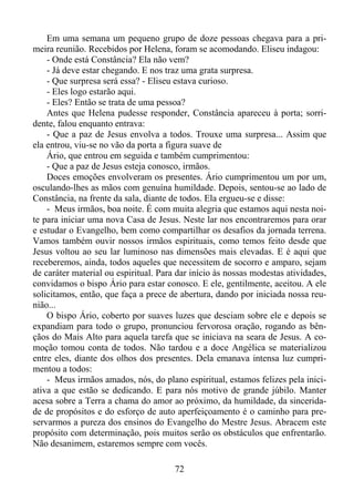 Em uma semana um pequeno grupo de doze pessoas chegava para a primeira reunião. Recebidos por Helena, foram se acomodando. Eliseu indagou:
- Onde está Constância? Ela não vem?
- Já deve estar chegando. E nos traz uma grata surpresa.
- Que surpresa será essa? - Eliseu estava curioso.
- Eles logo estarão aqui.
- Eles? Então se trata de uma pessoa?
Antes que Helena pudesse responder, Constância apareceu à porta; sorridente, falou enquanto entrava:
- Que a paz de Jesus envolva a todos. Trouxe uma surpresa... Assim que
ela entrou, viu-se no vão da porta a figura suave de
Ário, que entrou em seguida e também cumprimentou:
- Que a paz de Jesus esteja conosco, irmãos.
Doces emoções envolveram os presentes. Ário cumprimentou um por um,
osculando-lhes as mãos com genuína humildade. Depois, sentou-se ao lado de
Constância, na frente da sala, diante de todos. Ela ergueu-se e disse:
- Meus irmãos, boa noite. É com muita alegria que estamos aqui nesta noite para iniciar uma nova Casa de Jesus. Neste lar nos encontraremos para orar
e estudar o Evangelho, bem como compartilhar os desafios da jornada terrena.
Vamos também ouvir nossos irmãos espirituais, como temos feito desde que
Jesus voltou ao seu lar luminoso nas dimensões mais elevadas. E é aqui que
receberemos, ainda, todos aqueles que necessitem de socorro e amparo, sejam
de caráter material ou espiritual. Para dar início às nossas modestas atividades,
convidamos o bispo Ário para estar conosco. E ele, gentilmente, aceitou. A ele
solicitamos, então, que faça a prece de abertura, dando por iniciada nossa reunião...
O bispo Ário, coberto por suaves luzes que desciam sobre ele e depois se
expandiam para todo o grupo, pronunciou fervorosa oração, rogando as bênçãos do Mais Alto para aquela tarefa que se iniciava na seara de Jesus. A comoção tomou conta de todos. Não tardou e a doce Angélica se materializou
entre eles, diante dos olhos dos presentes. Dela emanava intensa luz cumprimentou a todos:
- Meus irmãos amados, nós, do plano espiritual, estamos felizes pela iniciativa a que estão se dedicando. E para nós motivo de grande júbilo. Manter
acesa sobre a Terra a chama do amor ao próximo, da humildade, da sinceridade de propósitos e do esforço de auto aperfeiçoamento é o caminho para preservarmos a pureza dos ensinos do Evangelho do Mestre Jesus. Abracem este
propósito com determinação, pois muitos serão os obstáculos que enfrentarão.
Não desanimem, estaremos sempre com vocês.
72

 