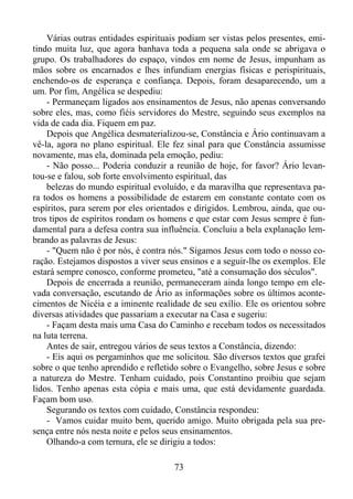 Várias outras entidades espirituais podiam ser vistas pelos presentes, emitindo muita luz, que agora banhava toda a pequena sala onde se abrigava o
grupo. Os trabalhadores do espaço, vindos em nome de Jesus, impunham as
mãos sobre os encarnados e lhes infundiam energias físicas e perispirituais,
enchendo-os de esperança e confiança. Depois, foram desaparecendo, um a
um. Por fim, Angélica se despediu:
- Permaneçam ligados aos ensinamentos de Jesus, não apenas conversando
sobre eles, mas, como fiéis servidores do Mestre, seguindo seus exemplos na
vida de cada dia. Fiquem em paz.
Depois que Angélica desmaterializou-se, Constância e Ário continuavam a
vê-la, agora no plano espiritual. Ele fez sinal para que Constância assumisse
novamente, mas ela, dominada pela emoção, pediu:
- Não posso... Poderia conduzir a reunião de hoje, for favor? Ário levantou-se e falou, sob forte envolvimento espiritual, das
belezas do mundo espiritual evoluído, e da maravilha que representava para todos os homens a possibilidade de estarem em constante contato com os
espíritos, para serem por eles orientados e dirigidos. Lembrou, ainda, que outros tipos de espíritos rondam os homens e que estar com Jesus sempre é fundamental para a defesa contra sua influência. Concluiu a bela explanação lembrando as palavras de Jesus:
- "Quem não é por nós, é contra nós." Sigamos Jesus com todo o nosso coração. Estejamos dispostos a viver seus ensinos e a seguir-lhe os exemplos. Ele
estará sempre conosco, conforme prometeu, "até a consumação dos séculos".
Depois de encerrada a reunião, permaneceram ainda longo tempo em elevada conversação, escutando de Ário as informações sobre os últimos acontecimentos de Nicéia e a iminente realidade de seu exílio. Ele os orientou sobre
diversas atividades que passariam a executar na Casa e sugeriu:
- Façam desta mais uma Casa do Caminho e recebam todos os necessitados
na luta terrena.
Antes de sair, entregou vários de seus textos a Constância, dizendo:
- Eis aqui os pergaminhos que me solicitou. São diversos textos que grafei
sobre o que tenho aprendido e refletido sobre o Evangelho, sobre Jesus e sobre
a natureza do Mestre. Tenham cuidado, pois Constantino proibiu que sejam
lidos. Tenho apenas esta cópia e mais uma, que está devidamente guardada.
Façam bom uso.
Segurando os textos com cuidado, Constância respondeu:
- Vamos cuidar muito bem, querido amigo. Muito obrigada pela sua presença entre nós nesta noite e pelos seus ensinamentos.
Olhando-a com ternura, ele se dirigiu a todos:
73

 