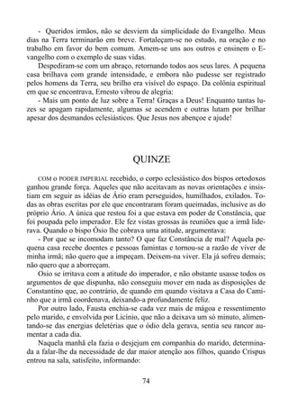 - Queridos irmãos, não se desviem da simplicidade do Evangelho. Meus
dias na Terra terminarão em breve. Fortaleçam-se no estudo, na oração e no
trabalho em favor do bem comum. Amem-se uns aos outros e ensinem o Evangelho com o exemplo de suas vidas.
Despediram-se com um abraço, retornando todos aos seus lares. A pequena
casa brilhava com grande intensidade, e embora não pudesse ser registrado
pelos homens da Terra, seu brilho era visível do espaço. Da colônia espiritual
em que se encontrava, Ernesto vibrou de alegria:
- Mais um ponto de luz sobre a Terra! Graças a Deus! Enquanto tantas luzes se apagam rapidamente, algumas se acendem e outras lutam por brilhar
apesar dos desmandos eclesiásticos. Que Jesus nos abençoe e ajude!

QUINZE
COM o PODER IMPERIAL recebido, o corpo eclesiástico dos bispos ortodoxos
ganhou grande força. Aqueles que não aceitavam as novas orientações e insistiam em seguir as idéias de Ário eram perseguidos, humilhados, exilados. Todas as obras escritas por ele que encontraram foram queimadas, inclusive as do
próprio Ário. A única que restou foi a que estava em poder de Constância, que
foi poupada pelo imperador. Ele fez vistas grossas às reuniões que a irmã liderava. Quando o bispo Ósio lhe cobrava uma atitude, argumentava:
- Por que se incomodam tanto? O que faz Constância de mal? Aquela pequena casa recebe doentes e pessoas famintas e tornou-se a razão de viver de
minha irmã; não quero que a impeçam. Deixem-na viver. Ela já sofreu demais;
não quero que a aborreçam.
Osio se irritava com a atitude do imperador, e não obstante usasse todos os
argumentos de que dispunha, não conseguiu mover em nada as disposições de
Constantino que, ao contrário, de quando em quando visitava a Casa do Caminho que a irmã coordenava, deixando-a profundamente feliz.
Por outro lado, Fausta enchia-se cada vez mais de mágoa e ressentimento
pelo marido, e envolvida por Licínio, que não a deixava um só minuto, alimentando-se das energias deletérias que o ódio dela gerava, sentia seu rancor aumentar a cada dia.
Naquela manhã ela fazia o desjejum em companhia do marido, determinada a falar-lhe da necessidade de dar maior atenção aos filhos, quando Crispus
entrou na sala, satisfeito, informando:

74

 
