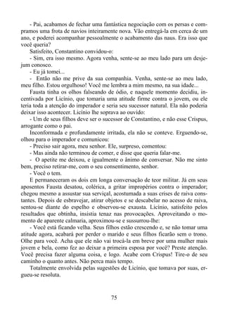 - Pai, acabamos de fechar uma fantástica negociação com os persas e compramos uma frota de navios inteiramente nova. Vão entregá-la em cerca de um
ano, e poderei acompanhar pessoalmente o acabamento das naus. Era isso que
você queria?
Satisfeito, Constantino convidou-o:
- Sim, era isso mesmo. Agora venha, sente-se ao meu lado para um desjejum conosco.
- Eu já tomei...
- Então não me prive da sua companhia. Venha, sente-se ao meu lado,
meu filho. Estou orgulhoso! Você me lembra a mim mesmo, na sua idade...
Fausta tinha os olhos falseando de ódio, e naquele momento decidiu, incentivada por Licínio, que tomaria uma atitude firme contra o jovem, ou ele
teria toda a atenção do imperador e seria seu sucessor natural. Ela não poderia
deixar isso acontecer. Licínio lhe soprava ao ouvido:
- Um de seus filhos deve ser o sucessor de Constantino, e não esse Crispus,
arrogante como o pai.
Inconformada e profundamente irritada, ela não se conteve. Erguendo-se,
olhou para o imperador e comunicou:
- Preciso sair agora, meu senhor. Ele, surpreso, comentou:
- Mas ainda não terminou de comer, e disse que queria falar-me.
- O apetite me deixou, e igualmente o ânimo de conversar. Não me sinto
bem, preciso retirar-me, com o seu consentimento, senhor.
- Você o tem.
E permaneceram os dois em longa conversação de teor militar. Já em seus
aposentos Fausta desatou, colérica, a gritar impropérios contra o imperador;
chegou mesmo a assustar sua serviçal, acostumada a suas crises de raiva constantes. Depois de esbravejar, atirar objetos e se descabelar no acesso de raiva,
sentou-se diante do espelho e observou-se exausta. Licínio, satisfeito pelos
resultados que obtinha, insistia tenaz nas provocações. Aproveitando o momento de aparente calmaria, aproximou-se e sussurrou-lhe:
- Você está ficando velha. Seus filhos estão crescendo e, se não tomar uma
atitude agora, acabará por perder o marido e seus filhos ficarão sem o trono.
Olhe para você. Acha que ele não vai trocá-la em breve por uma mulher mais
jovem e bela, como fez ao deixar a primeira esposa por você? Preste atenção.
Você precisa fazer alguma coisa, e logo. Acabe com Crispus! Tire-o de seu
caminho o quanto antes. Não perca mais tempo.
Totalmente envolvida pelas sugestões de Licínio, que tomava por suas, ergueu-se resoluta.

75

 