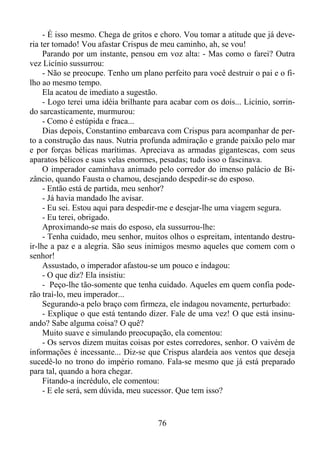 - É isso mesmo. Chega de gritos e choro. Vou tomar a atitude que já deveria ter tomado! Vou afastar Crispus de meu caminho, ah, se vou!
Parando por um instante, pensou em voz alta: - Mas como o farei? Outra
vez Licínio sussurrou:
- Não se preocupe. Tenho um plano perfeito para você destruir o pai e o filho ao mesmo tempo.
Ela acatou de imediato a sugestão.
- Logo terei uma idéia brilhante para acabar com os dois... Licínio, sorrindo sarcasticamente, murmurou:
- Como é estúpida e fraca...
Dias depois, Constantino embarcava com Crispus para acompanhar de perto a construção das naus. Nutria profunda admiração e grande paixão pelo mar
e por forças bélicas marítimas. Apreciava as armadas gigantescas, com seus
aparatos bélicos e suas velas enormes, pesadas; tudo isso o fascinava.
O imperador caminhava animado pelo corredor do imenso palácio de Bizâncio, quando Fausta o chamou, desejando despedir-se do esposo.
- Então está de partida, meu senhor?
- Já havia mandado lhe avisar.
- Eu sei. Estou aqui para despedir-me e desejar-lhe uma viagem segura.
- Eu terei, obrigado.
Aproximando-se mais do esposo, ela sussurrou-lhe:
- Tenha cuidado, meu senhor, muitos olhos o espreitam, intentando destruir-lhe a paz e a alegria. São seus inimigos mesmo aqueles que comem com o
senhor!
Assustado, o imperador afastou-se um pouco e indagou:
- O que diz? Ela insistiu:
- Peço-lhe tão-somente que tenha cuidado. Aqueles em quem confia poderão traí-lo, meu imperador...
Segurando-a pelo braço com firmeza, ele indagou novamente, perturbado:
- Explique o que está tentando dizer. Fale de uma vez! O que está insinuando? Sabe alguma coisa? O quê?
Muito suave e simulando preocupação, ela comentou:
- Os servos dizem muitas coisas por estes corredores, senhor. O vaivém de
informações é incessante... Diz-se que Crispus alardeia aos ventos que deseja
sucedê-lo no trono do império romano. Fala-se mesmo que já está preparado
para tal, quando a hora chegar.
Fitando-a incrédulo, ele comentou:
- E ele será, sem dúvida, meu sucessor. Que tem isso?

76

 