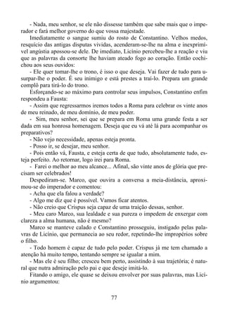 - Nada, meu senhor, se ele não dissesse também que sabe mais que o imperador e fará melhor governo do que vossa majestade.
Imediatamente o sangue sumiu do rosto de Constantino. Velhos medos,
resquício das antigas disputas vividas, acenderam-se-lhe na alma e inexprimível angústia apossou-se dele. De imediato, Licínio percebeu-lhe a reação e viu
que as palavras da consorte lhe haviam ateado fogo ao coração. Então cochichou aos seus ouvidos:
- Ele quer tomar-lhe o trono, é isso o que deseja. Vai fazer de tudo para usurpar-lhe o poder. É seu inimigo e está prestes a traí-lo. Prepara um grande
complô para tirá-lo do trono.
Esforçando-se ao máximo para controlar seus impulsos, Constantino enfim
respondeu a Fausta:
- Assim que regressarmos iremos todos a Roma para celebrar os vinte anos
de meu reinado, de meu domínio, de meu poder.
- Sim, meu senhor, sei que se prepara em Roma uma grande festa a ser
dada em sua honrosa homenagem. Deseja que eu vá até lá para acompanhar os
preparativos?
- Não vejo necessidade, apenas esteja pronta.
- Posso ir, se desejar, meu senhor.
- Pois então vá, Fausta, e esteja certa de que tudo, absolutamente tudo, esteja perfeito. Ao retornar, logo irei para Roma.
- Farei o melhor ao meu alcance... Afinal, são vinte anos de glória que precisam ser celebrados!
Despediram-se. Marco, que ouvira a conversa a meia-distância, aproximou-se do imperador e comentou:
- Acha que ela falou a verdade?
- Algo me diz que é possível. Vamos ficar atentos.
- Não creio que Crispus seja capaz de uma traição dessas, senhor.
- Meu caro Marco, sua lealdade e sua pureza o impedem de enxergar com
clareza a alma humana, não é mesmo?
Marco se manteve calado e Constantino prosseguiu, instigado pelas palavras de Licínio, que permanecia ao seu redor, repetindo-lhe impropérios sobre
o filho.
- Todo homem é capaz de tudo pelo poder. Crispus já me tem chamado a
atenção há muito tempo, tentando sempre se igualar a mim.
- Mas ele é seu filho; cresceu bem perto, assistindo à sua trajetória; é natural que nutra admiração pelo pai e que deseje imitá-lo.
Fitando o amigo, ele quase se deixou envolver por suas palavras, mas Licínio argumentou:
77

 