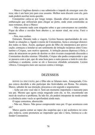 - Marco é ingênuo demais e sua submissão o impede de enxergar com clareza; não é um bom juiz para esse assunto. Melhor nem discutir com ele, pois
nada poderá auxiliar nesta questão.
Constantino calou-se por longo tempo. Quando afinal estavam perto da
embarcação que utilizariam para chegar ao porto, onde eram construídas as
naus romanas, disse a Marco:
- Não comente nada com ninguém sobre o que conversamos no caminho.
Fique de olhos e ouvidos bem abertos e, ao menor sinal, me avise. Farei o
mesmo.
- Sim, meu senhor.
Entraram. Durante toda a viagem, Licínio buscou oportunidades de confundir as situações e, ligado à mente de Constantino, fazia-o enxergar distorcidos todos os fatos. Assim, qualquer gesto do filho ele interpretava por provocação; começou a instalar-se um sentimento de irritação recíproca entre Constantino e Crispus, sem motivo aparente. A irritação passou depressa à fúria, e
antes de atracarem no porto de destino os dois tiveram exasperada discussão e
Constantino decidiu retornar. Ofendido, Crispus não podia compreender o que
se passava com o pai, que de uma hora para a outra passou a tratá-lo com desconfiança e azedume, como se ele o houvesse ofendido seriamente. Licínio
vibrava. Conseguira mais um sucesso contra o inimigo.

DEZESSEIS
DEPOIS DA DISCUSSÃO, pai e filho não se falaram mais. Amargurado, Crispus estava decidido a não participar das festividades em Roma. No entanto,
Marco, sabedor de sua intenção, procurou-o em segredo e argumentou:
- Acho um erro você não ir. Será um momento importante e marcante para
seu pai. Mesmo que agora esteja magoado com ele, se for, encontrarão um
meio de resolver o problema. Se não for, ele poderá interpretar de modo errado
e a distância entre vocês se aprofundará ainda mais.
O rapaz comentou, aborrecido:
- Não sei, Marco. Não posso compreender meu pai. O que aconteceu com
ele?
Marco queria contar ao rapaz das suspeitas que o pai acalentava no coração; todavia, como prometera ao imperador que não o faria, limitou-se a defender Constantino.

78

 
