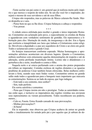 -Tente aceitar seu pai como é: um general que já realizou muito pelo império e que merece o respeito de todos nós. Se um dia você for o imperador, desejará o mesmo de seus servidores e até de seus filhos.
Crispus não respondeu, mas as palavras de Marco calaram-lhe fundo. Marco despediu-se e saiu.
- Pense bem no que eu lhe disse. Crispus balançou a cabeça e respondeu:
- Vou pensar.
***
A cidade estava enfeitada para receber o grande e único imperador Romano. Constantino era aclamado pelo povo, e especialmente os cristãos de Roma
o aguardavam com verdadeiro sentimento de gratidão. Ele representava a libertação para eles: libertação do medo, da insegurança e da dor. Era a figura
que restituíra a tranqüilidade aos lares que tinham o Cristianismo como religião. Devolvera a dignidade e a paz aos seguidores de Cristo e ao clero em geral.
Todos o aclamavam como o grande César.
Os festejos transcorriam conforme esperado. Muitas homenagens e apresentações artísticas aconteciam em diversos lugares. Quanto a Constantino,
embora usufruísse com entusiasmo aquelas demonstrações de respeito e até de
adoração, sentia profunda insatisfação íntima. Licínio não o abandonara e o
perturbava dia e noite, insuflando-o contra o filho.
Naquela noite o ar estava perfumado com o aroma dos pratos preparados
em tributo ao imperador. Comidas exóticas de regiões distantes e as iguarias
prediletas do poderoso César também foram oferecidas. Belas mulheres enfeitavam a festa, usando suas mais lindas vestes. Constantino entrou no grande
salão onde todos o aguardavam para o banquete mais importante que marcaria
as comemorações. Sentou-se ao lado da esposa, que logo indagou:
- Está tudo a seu contento, meu senhor?
- Sim, tudo perfeito.
Ela sorriu satisfeita e comentou:
- Pena que Crispus insista em não o prestigiar. Todas as autoridades romanas estão aqui, e inclusive os imperadores das regiões vizinhas nos enviaram
seus representantes ou vieram pessoalmente. Todos reconhecem seu poderio,
menos...
- Cale-se, Fausta. Estou ficando cansado de suas provocações.
- Minhas provocações?!
- Já basta!
Ela ia responder, mas observou que Crispus acabava de entrar no grande
salão e imediatamente foi notado pelo pai e por aqueles que já sabiam do de-

79

 