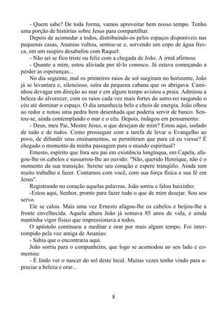 - Quem sabe? De toda forma, vamos aproveitar bem nosso tempo. Tenho
uma porção de histórias sobre Jesus para compartilhar.
Depois de acomodar a todos, distribuindo-os pelos espaços disponíveis nas
pequenas casas, Ananias voltou, sentou-se e, sorvendo um copo de água fresca, em um suspiro desabafou com Raquel:
- Não sei se fico triste ou feliz com a chegada de João. A irmã afirmou:
- Quanto a mim, estou aliviada por tê-lo conosco. Já estava começando a
perder as esperanças...
No dia seguinte, mal os primeiros raios de sol surgiram no horizonte, João
já se levantara e, silencioso, saíra da pequena cabana que os abrigava. Caminhou devagar em direção ao mar e em algum tempo avistou a praia. Admirou a
beleza do alvorecer, com os raios cada vez mais fortes do astro-rei rasgando o
céu até dominar o espaço. O dia amanhecia belo e cheio de energia. João olhou
ao redor e notou uma pedra bem desenhada que poderia servir de banco. Sentou-se, ainda contemplando o mar e o céu. Depois, indagou em pensamento:
- Deus, meu Pai, Mestre Jesus, o que desejam de mim? Estou aqui, isolado
de tudo e de todos. Como prosseguir com a tarefa de levar o Evangelho ao
povo, de difundir seus ensinamentos, se permitiram que para cá eu viesse? É
chegado o momento da minha passagem para o mundo espiritual?
Ernesto, espírito que fora seu pai em existência longínqua, em Capela, afagou-lhe os cabelos e sussurrou-lhe ao ouvido: "Não, querido Henrique, não é o
momento da sua transição. Serene seu coração e espere tranqüilo. Ainda tem
muito trabalho a fazer. Contamos com você, com sua força física e sua fé em
Jesus".
Registrando no coração aquelas palavras, João sorriu e falou baixinho:
-Estou aqui, Senhor, pronto para fazer tudo o que de mim desejar. Sou seu
servo.
Ele se calou. Mais uma vez Ernesto afagou-lhe os cabelos e beijou-lhe a
fronte envelhecida. Aquela altura João já somava 85 anos de vida, e ainda
mantinha vigor físico que impressionava a todos.
O apóstolo continuou a meditar e orar por mais algum tempo. Foi interrompido pela voz amiga de Ananias:
- Sabia que o encontraria aqui.
João sorriu para o companheiro, que logo se acomodou ao seu lado e comentou:
- É lindo ver o nascer do sol deste local. Muitas vezes tenho vindo para apreciar a beleza e orar...

8

 