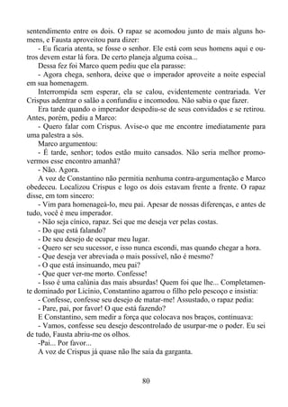sentendimento entre os dois. O rapaz se acomodou junto de mais alguns homens, e Fausta aproveitou para dizer:
- Eu ficaria atenta, se fosse o senhor. Ele está com seus homens aqui e outros devem estar lá fora. De certo planeja alguma coisa...
Dessa fez foi Marco quem pediu que ela parasse:
- Agora chega, senhora, deixe que o imperador aproveite a noite especial
em sua homenagem.
Interrompida sem esperar, ela se calou, evidentemente contrariada. Ver
Crispus adentrar o salão a confundiu e incomodou. Não sabia o que fazer.
Era tarde quando o imperador despediu-se de seus convidados e se retirou.
Antes, porém, pediu a Marco:
- Quero falar com Crispus. Avise-o que me encontre imediatamente para
uma palestra a sós.
Marco argumentou:
- É tarde, senhor; todos estão muito cansados. Não seria melhor promovermos esse encontro amanhã?
- Não. Agora.
A voz de Constantino não permitia nenhuma contra-argumentação e Marco
obedeceu. Localizou Crispus e logo os dois estavam frente a frente. O rapaz
disse, em tom sincero:
- Vim para homenageá-lo, meu pai. Apesar de nossas diferenças, e antes de
tudo, você é meu imperador.
- Não seja cínico, rapaz. Sei que me deseja ver pelas costas.
- Do que está falando?
- De seu desejo de ocupar meu lugar.
- Quero ser seu sucessor, e isso nunca escondi, mas quando chegar a hora.
- Que deseja ver abreviada o mais possível, não é mesmo?
- O que está insinuando, meu pai?
- Que quer ver-me morto. Confesse!
- Isso é uma calúnia das mais absurdas! Quem foi que lhe... Completamente dominado por Licínio, Constantino agarrou o filho pelo pescoço e insistia:
- Confesse, confesse seu desejo de matar-me! Assustado, o rapaz pedia:
- Pare, pai, por favor! O que está fazendo?
E Constantino, sem medir a força que colocava nos braços, continuava:
- Vamos, confesse seu desejo descontrolado de usurpar-me o poder. Eu sei
de tudo, Fausta abriu-me os olhos.
-Pai... Por favor...
A voz de Crispus já quase não lhe saía da garganta.

80

 