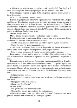 - Ninguém me tirará o que conquistei, está entendendo? Este império é
meu! Eu o conquistei pedaço por pedaço e ele me pertence! Só a mim...
Sem conseguir respirar, o rapaz desfalecia pouco a pouco e disse, num esforço derradeiro:
- Ela... o ... envenenou... contra... mim...
Licínio, às gargalhadas, observava o pai consumar o ato homicida. Crispus
desfaleceu e Constantino abandonou-o ao chão, ao mesmo tempo em que o
olhava aterrado pelo que acabara de fazer. As últimas palavras do filho lhe
suscitaram de imediato à lembrança a conversa que tivera com Fausta antes da
viagem à Pérsia. Teria sido enganado por ela? Observou o filho sem respirar e
gritou, sentindo profunda dor no peito:
- O que foi que eu fiz?!
Marco entrou depressa na sala, constatando o que ocorrera.
Rapidamente tirou o imperador dali e levou-o para seus aposentos. Constantino estava alterado e Marco tentava acalmá-lo:
- Não foi sua culpa, não é mesmo? Ele tentava agredi-lo, não foi assim?
- Claro, foi isso. Foi assim que aconteceu.
- Pois então, acalme-se. O senhor é o imperador de Roma! Constantino
sentou-se na cama, respirou fundo por três vezes, depois repetiu:
- Sim, eu sou o imperador de Roma. Eu sou o imperador. Eu sou...
Logo outros pediam notícia sobre o ocorrido e Marco limitou-se a dizer
que o imperador se defendera da agressão do filho, que queria usurpar-lhe o
trono.
Enquanto tentava acalmar-se, Constantino escutava com nitidez a derradeira afirmação do filho - "ela o envenenou contra mim..." -, que se repetia sem
cessar. Sentia-se duplamente traído, pela esposa e por si mesmo, sem ter forças
para reagir. Buscou algum consolo na bebida, mas antes que as festividades
terminassem procurou por Fausta e uma serva lhe informou, desviando os olhos:
- Está nas termas, senhor.
Constantino a encontrou cercada por suas serviçais e pediu que os deixassem a sós.
- Que prazer vê-lo, meu senhor.
- O que você fez, Fausta?
- Como assim?
- Por que me colocou contra meu filho?
- Ora, senhor, apenas quis proteger-lhe os interesses.
- Os seus interesses, você quer dizer, não é mesmo? Assustada com a expressão do olhar de Constantino, ela começou a gritar:
81

 