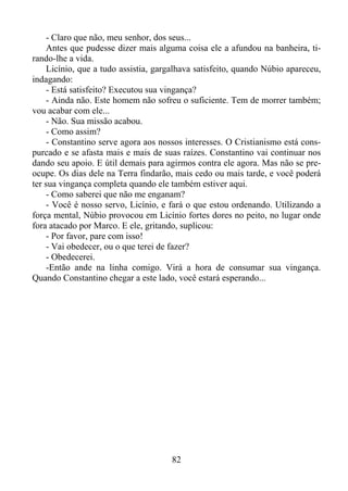 - Claro que não, meu senhor, dos seus...
Antes que pudesse dizer mais alguma coisa ele a afundou na banheira, tirando-lhe a vida.
Licínio, que a tudo assistia, gargalhava satisfeito, quando Núbio apareceu,
indagando:
- Está satisfeito? Executou sua vingança?
- Ainda não. Este homem não sofreu o suficiente. Tem de morrer também;
vou acabar com ele...
- Não. Sua missão acabou.
- Como assim?
- Constantino serve agora aos nossos interesses. O Cristianismo está conspurcado e se afasta mais e mais de suas raízes. Constantino vai continuar nos
dando seu apoio. E útil demais para agirmos contra ele agora. Mas não se preocupe. Os dias dele na Terra findarão, mais cedo ou mais tarde, e você poderá
ter sua vingança completa quando ele também estiver aqui.
- Como saberei que não me enganam?
- Você é nosso servo, Licínio, e fará o que estou ordenando. Utilizando a
força mental, Núbio provocou em Licínio fortes dores no peito, no lugar onde
fora atacado por Marco. E ele, gritando, suplicou:
- Por favor, pare com isso!
- Vai obedecer, ou o que terei de fazer?
- Obedecerei.
-Então ande na linha comigo. Virá a hora de consumar sua vingança.
Quando Constantino chegar a este lado, você estará esperando...

82

 
