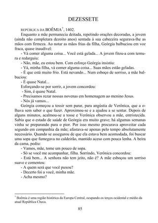 DEZESSETE
REPÚBLICA DA BOÊMIA

7

, 1402.
Enquanto a mãe permanecia deitada, repetindo orações decoradas, a jovem
(ainda não completara dezoito anos) sentada à sua cabeceira segurava-lhe as
mãos com firmeza. Ao notar as mãos frias da filha, Geórgia balbuciou em voz
fraca, quase inaudível:
- Vá comer alguma coisa... Você está gelada... A jovem fitou-a com ternura e redarguiu:
- Não, mãe, eu estou bem. Com esforço Geórgia insistiu:
- Vá, minha filha, vá comer alguma coisa... Suas mãos estão geladas.
- É que está muito frio. Está nevando... Num esboço de sorriso, a mãe balbuciou:
- É quase Natal...
Esforçando-se por sorrir, a jovem concordou:
- Sim, é quase Natal.
- Precisamos rezar nossas novenas em homenagem ao menino Jesus.
- Nós já vamos...
Geórgia começou a tossir sem parar, para angústia de Verônica, que a olhava sem saber o que fazer. Aproximou-se e a ajudou a se sentar. Depois de
alguns minutos, acalmou-se a tosse e Verônica observou a mãe, entristecida.
Sabia que o estado de saúde de Geórgia era muito grave; há algumas semanas
vinha se preparando para o pior. Por isso mesmo procurava aproveitar cada
segundo em companhia da mãe; afastava-se apenas pelo tempo absolutamente
necessário. Quando se assegurou de que ela estava bem acomodada, foi buscar
uma sopa que fumegava no caldeirão, mantido aceso com pouca lenha. A beira
da cama, pediu:
- Vamos, mãe, tome um pouco de sopa.
- Só se você me acompanhar, filha. Sorrindo, Verônica concordou:
- Está bem... A senhora não tem jeito, não é? A mãe esboçou um sorriso
suave e comentou:
- A quem será que você puxou?
- Decerto foi a você, minha mãe.
- Acha mesmo?

7

Boêmia é uma região histórica da Europa Central, ocupando os terços ocidental e médio da
atual República Checa.

85

 