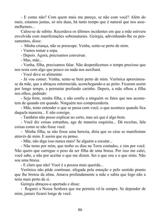 - E como não? Com quem mais me pareço, se não com você? Além do
mais, estamos juntas, só nós duas, há tanto tempo que é natural que nos assemelhemos...
Calou-se de súbito. Recordava os últimos incidentes em que a mãe estivera
envolvida com manifestações sobrenaturais. Geórgia, adivinhando-lhe os pensamentos, disse:
- Minha criança, não se preocupe. Venha, sente-se perto de mim.
- Vamos tomar a sopa.
- Depois. Agora, precisamos conversar.
- Mas, mãe...
- Venha, filha, precisamos falar. Não desperdicemos o tempo precioso que
nos resta com algo que pouco ou nada nos auxiliará.
- Você deve se alimentar.
- Já vou comer. Venha, sente-se bem perto de mim. Verônica aproximouse da mãe, que a abraçou enternecida, aconchegando-a ao peito. Ficaram assim
por longo tempo, a permutar profundo carinho. Depois, a mãe olhou a filha
nos olhos, pedindo:
- Seja forte, minha filha, e não confie a ninguém os fatos que nos acometem de quando em quando. Ninguém nos compreenderia.
- Mãe, tento entender o que se passa com você, o que acontece quando fica
daquela maneira... E não consigo.
- Também não posso explicar ao certo, mas sei que é algo bom.
- Você diz coisas estranhas, age de maneira esquisita... Dá receitas, fala
coisas como se não fosse você.
- Minha filha, se não fosse uma heresia, diria que os céus se manifestam
através de mim. E assim que eu penso.
- Mãe, não diga isso nunca mais! Se alguém a escutar...
- Não temo por mim, que tenho os dias na Terra contados, e sim por você.
Não quero que carregue o peso da ser filha de uma bruxa. Por isso me calei,
você sabe, e não por aceitar o que me dizem. Sei o que sou e o que sinto. Não
sou uma bruxa.
- E claro que não! Você é a pessoa mais querida...
Verônica não pôde continuar, afogada pela emoção e pelo sentido pranto
que lhe brotou da alma. Amava profundamente a mãe e sabia que logo não a
teria mais perto de si.
Geórgia abraçou-a apertado e disse:
- Rogarei a Nossa Senhora que me permita vê-la sempre. Se depender de
mim, jamais ficarei longe de você.

86

 