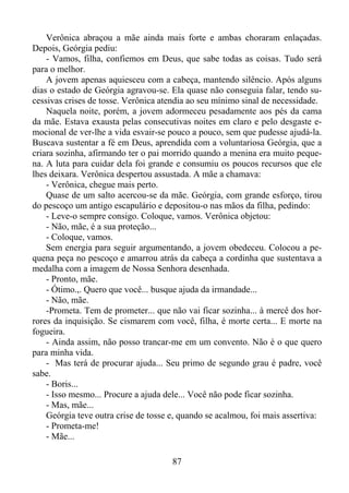 Verônica abraçou a mãe ainda mais forte e ambas choraram enlaçadas.
Depois, Geórgia pediu:
- Vamos, filha, confiemos em Deus, que sabe todas as coisas. Tudo será
para o melhor.
A jovem apenas aquiesceu com a cabeça, mantendo silêncio. Após alguns
dias o estado de Geórgia agravou-se. Ela quase não conseguia falar, tendo sucessivas crises de tosse. Verônica atendia ao seu mínimo sinal de necessidade.
Naquela noite, porém, a jovem adormeceu pesadamente aos pés da cama
da mãe. Estava exausta pelas consecutivas noites em claro e pelo desgaste emocional de ver-lhe a vida esvair-se pouco a pouco, sem que pudesse ajudá-la.
Buscava sustentar a fé em Deus, aprendida com a voluntariosa Geórgia, que a
criara sozinha, afirmando ter o pai morrido quando a menina era muito pequena. A luta para cuidar dela foi grande e consumiu os poucos recursos que ele
lhes deixara. Verônica despertou assustada. A mãe a chamava:
- Verônica, chegue mais perto.
Quase de um salto acercou-se da mãe. Geórgia, com grande esforço, tirou
do pescoço um antigo escapulário e depositou-o nas mãos da filha, pedindo:
- Leve-o sempre consigo. Coloque, vamos. Verônica objetou:
- Não, mãe, é a sua proteção...
- Coloque, vamos.
Sem energia para seguir argumentando, a jovem obedeceu. Colocou a pequena peça no pescoço e amarrou atrás da cabeça a cordinha que sustentava a
medalha com a imagem de Nossa Senhora desenhada.
- Pronto, mãe.
- Ótimo.,. Quero que você... busque ajuda da irmandade...
- Não, mãe.
-Prometa. Tem de prometer... que não vai ficar sozinha... à mercê dos horrores da inquisição. Se cismarem com você, filha, é morte certa... E morte na
fogueira.
- Ainda assim, não posso trancar-me em um convento. Não é o que quero
para minha vida.
- Mas terá de procurar ajuda... Seu primo de segundo grau é padre, você
sabe.
- Boris...
- Isso mesmo... Procure a ajuda dele... Você não pode ficar sozinha.
- Mas, mãe...
Geórgia teve outra crise de tosse e, quando se acalmou, foi mais assertiva:
- Prometa-me!
- Mãe...
87

 