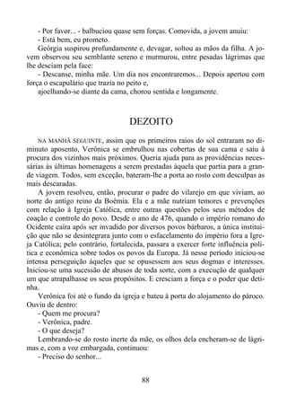- Por favor... - balbuciou quase sem forças. Comovida, a jovem anuiu:
- Está bem, eu prometo.
Geórgia suspirou profundamente e, devagar, soltou as mãos da filha. A jovem observou seu semblante sereno e murmurou, entre pesadas lágrimas que
lhe desciam pela face:
- Descanse, minha mãe. Um dia nos encontraremos... Depois apertou com
força o escapulário que trazia no peito e,
ajoelhando-se diante da cama, chorou sentida e longamente.

DEZOITO
NA MANHÃ SEGUINTE, assim que os primeiros raios do sol entraram no diminuto aposento, Verônica se embrulhou nas cobertas de sua cama e saiu à
procura dos vizinhos mais próximos. Queria ajuda para as providências necessárias às últimas homenagens a serem prestadas àquela que partia para a grande viagem. Todos, sem exceção, bateram-lhe a porta ao rosto com desculpas as
mais descaradas.
A jovem resolveu, então, procurar o padre do vilarejo em que viviam, ao
norte do antigo reino da Boêmia. Ela e a mãe nutriam temores e prevenções
com relação à Igreja Católica, entre outras questões pelos seus métodos de
coação e controle do povo. Desde o ano de 476, quando o império romano do
Ocidente caíra após ser invadido por diversos povos bárbaros, a única instituição que não se desintegrara junto com o esfacelamento do império fora a Igreja Católica; pelo contrário, fortalecida, passara a exercer forte influência política e econômica sobre todos os povos da Europa. Já nesse período iniciou-se
intensa perseguição àqueles que se opusessem aos seus dogmas e interesses.
Iniciou-se uma sucessão de abusos de toda sorte, com a execução de qualquer
um que atrapalhasse os seus propósitos. E cresciam a força e o poder que detinha.
Verônica foi até o fundo da igreja e bateu à porta do alojamento do pároco.
Ouviu de dentro:
- Quem me procura?
- Verônica, padre.
- O que deseja?
Lembrando-se do rosto inerte da mãe, os olhos dela encheram-se de lágrimas e, com a voz embargada, continuou:
- Preciso do senhor...

88

 
