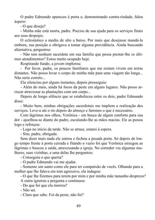 O padre Edmundo apareceu à porta e, demonstrando contra-riedade, falou
áspero:
- O que deseja?
- Minha mãe está morta, padre. Preciso de sua ajuda para os serviços finais
aos seus despojes.
O eclesiástico a mediu de alto a baixo. Por mais que desejasse mandá-la
embora, sua posição o obrigava a tomar alguma providência. Ainda buscando
alternativa, perguntou:
- Não tem nenhum sacerdote em sua família que possa prestar-lhe os últimos atendimentos? Estou muito ocupado hoje.
Respirando fundo, a jovem implorou:
- Por favor, padre, os poucos familiares que me restam vivem em terras
distantes. Não posso levar o corpo de minha mãe para uma viagem tão longa...
Não seria correto...
Ela silenciou por alguns instantes, depois prosseguiu:
- Além do mais, ainda há focos da peste em alguns lugares. Não posso arriscar atravessar as plantações com um corpo...
Depois de longo silêncio que se estabeleceu entre os dois, padre Edmundo
disse:
- Muito bem, minhas obrigações sacerdotais me impõem a realização dos
serviços. Leve-a até o rio depois do almoço e faremos o que é necessário.
Com lágrimas nos olhos, Verônica - em busca de algum conforto para sua
dor - ajoelhou-se diante do padre, osculando-lhe as mãos macias. Ele as puxou
logo e reforçou:
- Logo no início da tarde. Não se atrase, estarei à espera.
- Sim, padre, obrigada.
Sem dizer mais nada ele entrou e fechou a pesada porta. Só depois de longo tempo frente à porta cerrada e fitando o vazio foi que Verônica enxugou as
lágrimas e buscou a saída, atravessando a igreja. No corredor viu algumas mulheres, suas vizinhas, e uma delas lhe perguntou:
- Conseguiu o que queria?
- O padre Edmundo vai me ajudar.
- Somente um santo como ele para ter compaixão de vocês. Olhando para a
mulher que lhe falava em tom agressivo, ela indagou:
- O que lhe fizemos para terem por mim e por minha mãe tamanho desprezo?
A outra ignorou a pergunta e continuou:
- Do que foi que ela morreu?
- Não sei.
- Claro que sabe. Foi da peste, não foi?
89

 