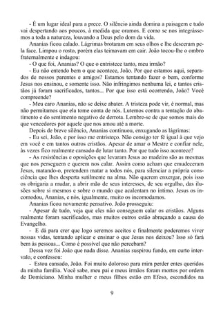 - É um lugar ideal para a prece. O silêncio ainda domina a paisagem e tudo
vai despertando aos poucos, à medida que oramos. E como se nos integrássemos a toda a natureza, louvando a Deus pelo dom da vida.
Ananias ficou calado. Lágrimas brotaram em seus olhos e lhe desceram pela face. Limpou o rosto, porém elas teimavam em cair. João tocou-lhe o ombro
fraternalmente e indagou:
- O que foi, Ananias? O que o entristece tanto, meu irmão?
- Eu não entendo bem o que acontece, João. Por que estamos aqui, separados de nossos parentes e amigos? Estamos tentando fazer o bem, conforme
Jesus nos ensinou, e somente isso. Não infringimos nenhuma lei, e tantos cristãos já foram sacrificados, tantos... Por que isso está ocorrendo, João? Você
compreende?
- Meu caro Ananias, não se deixe abater. A tristeza pode vir, é normal, mas
não permitamos que ela tome conta de nós. Lutemos contra a tentação do abatimento e do sentimento negativo de derrota. Lembre-se de que somos mais do
que vencedores por aquele que nos amou até a morte.
Depois de breve silêncio, Ananias continuou, enxugando as lágrimas:
- Eu sei, João, e por isso me entristeço. Não consigo ter fé igual à que vejo
em você e em tantos outros cristãos. Apesar de amar o Mestre e confiar nele,
às vezes fico realmente cansado de lutar tanto. Por que tudo isso acontece?
- As resistências e oposições que levaram Jesus ao madeiro são as mesmas
que nos perseguem e querem nos calar. Assim como acham que emudeceram
Jesus, matando-o, pretendem matar a todos nós, para silenciar a própria consciência que lhes desperta sutilmente na alma. Não querem enxergar, pois isso
os obrigaria a mudar, a abrir mão de seus interesses, de seu orgulho, das ilusões sobre si mesmos e sobre o mundo que acalentam no íntimo. Jesus os incomodou, Ananias, e nós, igualmente, muito os incomodamos.
Ananias ficou novamente pensativo. João prosseguiu:
- Apesar de tudo, veja que eles não conseguem calar os cristãos. Alguns
realmente foram sacrificados, mas muitos outros estão abraçando a causa do
Evangelho.
- E dá para crer que logo seremos aceitos e finalmente poderemos viver
nossas vidas, tentando aplicar e ensinar o que Jesus nos deixou? Isso só fará
bem às pessoas... Como é possível que não percebam?
Dessa vez foi João que nada disse. Ananias suspirou fundo, em curto intervalo, e confessou:
- Estou cansado, João. Foi muito doloroso para mim perder entes queridos
da minha família. Você sabe, meu pai e meus irmãos foram mortos por ordem
de Domiciano. Minha mulher e meus filhos estão em Efeso, escondidos na
9

 