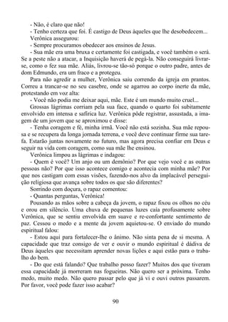 - Não, é claro que não!
- Tenho certeza que foi. É castigo de Deus àqueles que lhe desobedecem...
Verônica assegurou:
- Sempre procuramos obedecer aos ensinos de Jesus.
- Sua mãe era uma bruxa e certamente foi castigada, e você também o será.
Se a peste não a atacar, a Inquisição haverá de pegá-la. Não conseguirá livrarse, como o fez sua mãe. Aliás, livrou-se tão-só porque o outro padre, antes de
dom Edmundo, era um fraco e a protegeu.
Para não agredir a mulher, Verônica saiu correndo da igreja em prantos.
Correu a trancar-se no seu casebre, onde se agarrou ao corpo inerte da mãe,
protestando em voz alta:
- Você não podia me deixar aqui, mãe. Este é um mundo muito cruel...
Grossas lágrimas corriam pela sua face, quando o quarto foi subitamente
envolvido em intensa e safírica luz. Verônica pôde registrar, assustada, a imagem de um jovem que se aproximou e disse:
- Tenha coragem e fé, minha irmã. Você não está sozinha. Sua mãe repousa e se recupera da longa jornada terrena, e você deve continuar firme sua tarefa. Estarão juntas novamente no futuro, mas agora precisa confiar em Deus e
seguir na vida com coragem, como sua mãe lhe ensinou.
Verônica limpou as lágrimas e indagou:
- Quem é você? Um anjo ou um demônio? Por que vejo você e as outras
pessoas não? Por que isso acontece comigo e acontecia com minha mãe? Por
que nos castigam com essas visões, fazendo-nos alvo da implacável perseguição religiosa que avança sobre todos os que são diferentes?
Sorrindo com doçura, o rapaz comentou:
- Quantas perguntas, Verônica!
Pousando as mãos sobre a cabeça da jovem, o rapaz fixou os olhos no céu
e orou em silêncio. Uma chuva de pequenas luzes caía profusamente sobre
Verônica, que se sentiu envolvida em suave e re-confortante sentimento de
paz. Cessou o medo e a mente da jovem aquietou-se. O enviado do mundo
espiritual falou:
- Estou aqui para fortalecer-lhe o ânimo. Não sinta pena de si mesma. A
capacidade que traz consigo de ver e ouvir o mundo espiritual é dádiva de
Deus àqueles que necessitam aprender novas lições e aqui estão para o trabalho do bem.
- Do que está falando? Que trabalho posso fazer? Muitos dos que tiveram
essa capacidade já morreram nas fogueiras. Não quero ser a próxima. Tenho
medo, muito medo. Não quero passar pelo que já vi e ouvi outros passarem.
Por favor, você pode fazer isso acabar?
90

 