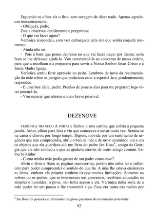 Erguendo os olhos ela o fitou sem coragem de dizer nada. Apenas agradeceu mecanicamente:
- Obrigada, padre.
Este a observou detidamente e perguntou:
- O que vai fazer agora?
Verônica respondeu, com voz embargada pela dor que sentia naquele momento:
- Ainda não sei.
- Pois é bom que pense depressa no que vai fazer daqui por diante; seria
bom se me deixasse ajudá-la. Vou recomendá-la ao convento de nossa ordem,
para que a recolham e a preparem para servir a Nosso Senhor Jesus Cristo e à
Santa Madre Igreja.
Verônica sentiu forte opressão no peito. Lembrou de novo da recomendação da mãe sobre os perigos que poderiam estar a espreitá-la e, prudentemente,
respondeu:
- É uma boa idéia, padre. Preciso de poucos dias para me preparar; logo virei procurá-lo.
- Vou esperar que retorne o mais breve possível.

DEZENOVE
VERÔNICA TRANCOU A PORTA e

fechou a rota cortina que cobria a pequena
janela. Antes, olhou para fora e viu que começava a nevar outra vez. Sentou-se
na cama e chorou por longo tempo. Depois, movida por um sentimento de urgência que não compreendia, abriu o baú da mãe e de novo examinou um a um
os objetos que ela guardava ali: um livro do padre Jan Huss 8 , amigo de Geórgia que ela não conhecia e que as ajudava através de outro amigo comum. Falou baixinho:
- Como minha mãe podia gostar de um padre como esse?
Abriu o livro e fixou as páginas manuscritas, porém não sabia ler o suficiente para poder compreender o sentido do que lia. A mãe lhe estava ensinando
as letras, embora ela própria também tivesse muitas limitações. Somente os
nobres ou os padres, que se internavam nos conventos, recebiam educação; os
simples e humildes, o povo, não tinha acesso a ela. Verônica tinha sorte de a
mãe poder ler um pouco e lhe transmitir algo. Essa era outra das razões por
8

Jan Huss foi pensador e reformador religioso, precursor do movimento protestante.

92

 