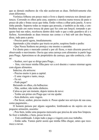 que as demais mulheres da vila não aceitavam as duas. Definitivamente elas
eram diferentes.
Verônica folheou um pouco mais o livro e depois remexeu nos demais pertences. Correndo os olhos pela casa, separou e enrolou numa trouxa de pano o
pouco de pão e frutas secas que tinha. Então voltou a olhar pela janela. A neve
tinha parado. Separou todas as roupas que possuía, e também as da mãe, e embrulhou tudo em outra trouxa de pano que fez com um lençol; tomando o pequeno baú nas mãos, recolocou dentro dele tudo o que a mãe guardava ali e o
fechou. Acomodando as duas trouxas nas costas e o baú sob um dos braços,
disse, indo para a porta:
- Preciso partir agora, imediatamente.
Apertando a jóia simples que trazia no peito, suspirou fundo e pediu:
- Que Nossa Senhora me proteja e me mostre o caminho.
Foi direto para o mercado central e por ali ficou, o mais discreta possível,
observando o movimento. Ouviu que uma carroça com alimentos ia partir logo
para Praga. Aproximou-se do proprietário da carroça, que não conhecia, e disse:
- Senhor, ouvi que se dirige para Praga...
- Sim, vim trazer minha filha para ver a avó doente e vamos retornar agora
com alguns alimentos.
Indecisa, ela arriscou:
- Preciso muito ir para a capital.
- E uma viagem e tanto, moça.
- Eu sei.
- Pode pagar?
Baixando os olhos, ela balbuciou:
- Não, senhor, não tenho dinheiro.
Calou-se por um instante, depois tentou de novo:
- Tenho um primo em Praga que vai me ajudar.
- Sem dinheiro, sem viagem.
- Por favor, senhor, preciso muito ir. Posso ajudar nos serviços de sua casa,
como pagamento...
O homem pensou por alguns segundos; lembrando-se da sujeira em seu
pequeno armazém, assentiu:
- Pois bem, tenho uma pequena mercearia que precisa de uma boa limpeza.
Se fizer o trabalho, e bem, posso levá-la.
- Está combinado. Limpo tudo e pago a viagem com esse trabalho.
- Então suba. Vamos partir assim que minha filha chegar, antes que recomece a nevar.
93

 