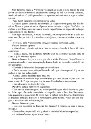 Não demorou muito e Verônica viu surgir ao longe o rosto meigo de uma
jovem que andava depressa, procurando a carroça do pai. Ao avistar Verônica,
sorriu, simpática. O pai logo esclareceu a presença da estranha, e a garota disse
apenas:
- Que bom! Teremos companhia para a volta.
A carroça partiu, sumindo pela estrada. A viagem durou quase três dias inteiros. Nevou e parou de nevar algumas vezes durante o trajeto. Verônica cochilava e acordava, apreensiva com aquela experiência e na expectativa do que
a aguardava em seu destino.
Tão logo amanheceu, o padre Edmundo, em companhia de mais dois homens do vilarejo, bateu à porta da casa da jovem, chamando várias vezes por
ela:
-Verônica, abra. Vamos minha filha, precisamos conversar. Abra.
Um dos homens opinou:
- Não adianta, ela não vai abrir. Vamos entrar e levá-la à força! O outro
concordou:
- Vamos, padre, não podemos permitir que ela continue fazendo sabe lá
Deus o quê! Arrombe a porta.
O outro homem forçou a porta, que não resistiu. Entraram. Vasculharam o
pequeno cômodo e, nada encontrando, foram direto ao mercado central. O padre comentou:
- Deveria tê-la levado à força quando tive chance
- Devia mesmo, padre, não podia ter deixado que ela escapasse! Agora, espalhará o mal por toda a parte.
- Calma, vamos descobrir para onde foi.
Chegando ao mercado, logo descobriram que uma jovem viajara com um
comerciante de Praga, que para lá retornava. Um dos homens ameaçou:
- Vou atrás dela e a trago de volta.
O padre o deteve pelo braço, sugerindo:
- Vou enviar um mensageiro ao arcebispo de Praga e alertá-lo sobre a garota. Achei que não seria necessário preocupá-lo, mas o farei imediatamente.
Não precisam se preocupar. O nosso líder a achará sem demora e tomaremos
as medidas cabíveis. Enviarei o mensageiro agora mesmo. Antes que ela chegue, o arcebispo terá as informações.
O outro falou enérgico:
- Que seja queimada na fogueira dos hereges! E virando-se para o padre,
indagou:
- E o casebre, o que fará? Vai queimá-lo também? O padre respondeu:
- Já está confiscado, agora nos pertence.
94

 