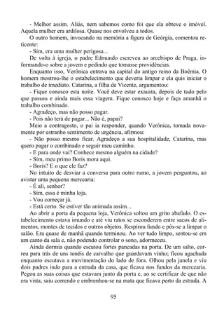 - Melhor assim. Aliás, nem sabemos como foi que ela obteve o imóvel.
Aquela mulher era ardilosa. Quase nos envolveu a todos.
O outro homem, invocando na memória a figura de Geórgia, comentou reticente:
- Sim, era uma mulher perigosa...
De volta à igreja, o padre Edmundo escreveu ao arcebispo de Praga, informando-o sobre a jovem e pedindo que tomasse providências.
Enquanto isso, Verônica entrava na capital do antigo reino da Boêmia. O
homem mostrou-lhe o estabelecimento que deveria limpar e ela quis iniciar o
trabalho de imediato. Catarina, a filha de Vicente, argumentou:
- Fique conosco esta noite. Você deve estar exausta, depois de tudo pelo
que passou e ainda mais essa viagem. Fique conosco hoje e faça amanhã o
trabalho combinado.
- Agradeço, mas não posso pagar.
- Pois não terá de pagar... Não é, papai?
Meio a contragosto, o pai ia responder, quando Verônica, tomada novamente por estranho sentimento de urgência, afirmou:
- Não posso mesmo ficar. Agradeço a sua hospitalidade, Catarina, mas
quero pagar o combinado e seguir meu caminho.
- E para onde vai? Conhece mesmo alguém na cidade?
- Sim, meu primo Boris mora aqui.
- Boris? E o que ele faz?
No intuito de desviar a conversa para outro rumo, a jovem perguntou, ao
avistar uma pequena mercearia:
- É ali, senhor?
- Sim, essa é minha loja.
- Vou começar já.
- Está certo. Se estiver tão animada assim...
Ao abrir a porta da pequena loja, Verônica soltou um grito abafado. O estabelecimento estava imundo e até viu ratos se esconderem entre sacos de alimentos, montes de tecidos e outros objetos. Respirou fundo e pôs-se a limpar o
salão. Era quase de manhã quando terminou. Ao ver tudo limpo, sentou-se em
um canto da sala e, não podendo controlar o sono, adormeceu.
Ainda dormia quando escutou fortes pancadas na porta. De um salto, correu para trás de uns tonéis de carvalho que guardavam vinho; ficou agachada
enquanto escutava a movimentação do lado de fora. Olhou pela janela e viu
dois padres indo para a entrada da casa, que ficava nos fundos da mercearia.
Pegou as suas coisas que estavam junto da porta e, ao se certificar de que não
era vista, saiu correndo e embrenhou-se na mata que ficava perto da estrada. A
95

 