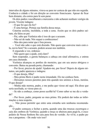 intervalos de alguns minutos, virava-se para ter certeza de que não era seguida.
Conhecia a cidade e foi em direção ao convento franciscano. Apesar de ficar
bem distante, ela correu para lá sem parar.
Os dois padres vasculharam a mercearia e não acharam nenhum vestígio da
jovem. Vicente indagou:
- O que foi que ela fez?
- É uma herege. Proteja sua família dessa moça.
Catarina assistia, incrédula, a toda a cena. Assim que os dois padres saíram, ela falou ao pai:
- Pai, sabe que Verônica não é isso de que a acusam.
- Não sei de nada. Nós sequer a conhecemos!
- Mas deu para notar que é boa pessoa.
- Você não sabe o que está dizendo. Não quero que converse mais com ela, ouviu bem? Se a acusam, podem acusar-nos também.
E erguendo a voz, ordenou:
- Não quero que a ajude, está claro?
Sem responder, a garota balançou a cabeça em sinal afirmativo, e entrou
em casa chorando.
Verônica alcançou os portões do mosteiro, que em seu anexo abrigava o
convento. Bateu na pesada porta, chamando:
- Por favor, preciso de ajuda! Ajudem-me, por favor! Depois de alguns minutos, um padre apareceu e indagou:
- O que deseja, filha?
- Meu primo Boris é padre nesta irmandade. Ele me conhece bem.
- Deixamos nossos parentes para trás quando nos unimos a Jesus, menina.
O que deseja?
- Minha mãe morreu, padre, e me pediu que viesse até aqui. Ela disse que
seria auxiliada, se viesse para cá.
- Se não a conheço, como posso acolhê-la? Como saber se me diz a verdade?
- Por favor, padre, pergunte ao meu primo. Ele poderá dar todas as informações a meu respeito.
- Não posso permitir que entre uma estranha sem nenhuma recomendação...
O padre começou a fechar a porta, quando uma das trouxas escorregou e
caiu dos ombros de Verônica; quando a moça se abaixou para pegá-la, o escapulário de Nossa Senhora lhe caiu para fora do vestido. Ao vê-lo, o padre parou e perguntou: - De onde veio isso?

96

 