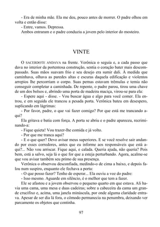 - Era de minha mãe. Ela me deu, pouco antes de morrer. O padre olhou em
volta e então disse:
- Entre, vamos. Depressa.
Ambos entraram e o padre conduziu a jovem pelo interior do mosteiro.

VINTE
O SACERDOTE ANDAVA na frente. Verônica o seguia e, a cada passo que
dava no interior da portentosa construção, sentia o coração bater mais descompassado. Suas mãos suavam frio e seu desejo era sumir dali. À medida que
caminhava, olhava as paredes altas e escuras daquela edificação e violentos
arrepios lhe percorriam o corpo. Suas pernas estavam trêmulas e temia não
conseguir completar a caminhada. De repente, o padre parou, tirou uma chave
de um dos bolsos e, abrindo uma porta de madeira maciça, virou-se para ela:
- Espere aqui - disse. - Vou buscar água e algo para você comer. Ela entrou, e em seguida ele trancou a pesada porta. Verônica bateu em desespero,
suplicando em lágrimas:
- Por favor, padre, o que vai fazer comigo? Por que está me trancando aqui?
Ela gritava e batia com força. A porta se abriu e o padre apareceu, recriminando-a:
- Fique quieta! Vou trazer-lhe comida e já volto.
- Por que me tranca aqui?
- E o que quer? Devo avisar meus superiores. E se você resolve sair andando por esses corredores, antes que eu informe aos responsáveis que está aqui?... Não vou arriscar. Fique aqui, e calada. Queria ajuda, não queria? Pois
bem, está a salvo, seja lá o que for que a esteja perturbando. Agora, acalme-se
que vou avisar também seu primo de sua presença.
Verônica o observou desconfiada, medindo-o de cima a baixo, e depois falou num suspiro, enquanto ele fechava a porta:
- O que posso fazer? Tenho de esperar... Ela ouviu a voz do padre:
- Isso mesmo. Aguarde em silêncio, é o melhor que tem a fazer.
Ele se afastou e a jovem observou o pequeno quarto em que estava. Ali havia uma cama, uma mesa e duas cadeiras; sobre a cabeceira da cama um grande crucifixo e, acima, uma janela minúscula, por onde alguma claridade entrava. Apesar de ser dia lá fora, o cômodo permanecia na penumbra, deixando ver
parcamente os objetos que continha.
97

 