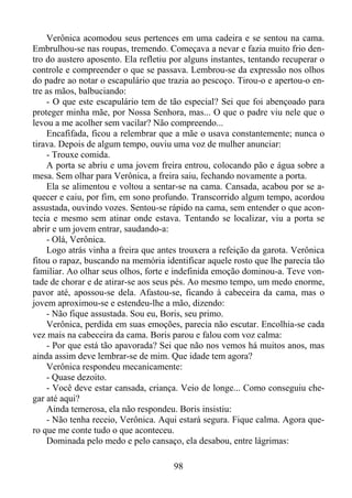 Verônica acomodou seus pertences em uma cadeira e se sentou na cama.
Embrulhou-se nas roupas, tremendo. Começava a nevar e fazia muito frio dentro do austero aposento. Ela refletiu por alguns instantes, tentando recuperar o
controle e compreender o que se passava. Lembrou-se da expressão nos olhos
do padre ao notar o escapulário que trazia ao pescoço. Tirou-o e apertou-o entre as mãos, balbuciando:
- O que este escapulário tem de tão especial? Sei que foi abençoado para
proteger minha mãe, por Nossa Senhora, mas... O que o padre viu nele que o
levou a me acolher sem vacilar? Não compreendo...
Encafifada, ficou a relembrar que a mãe o usava constantemente; nunca o
tirava. Depois de algum tempo, ouviu uma voz de mulher anunciar:
- Trouxe comida.
A porta se abriu e uma jovem freira entrou, colocando pão e água sobre a
mesa. Sem olhar para Verônica, a freira saiu, fechando novamente a porta.
Ela se alimentou e voltou a sentar-se na cama. Cansada, acabou por se aquecer e caiu, por fim, em sono profundo. Transcorrido algum tempo, acordou
assustada, ouvindo vozes. Sentou-se rápido na cama, sem entender o que acontecia e mesmo sem atinar onde estava. Tentando se localizar, viu a porta se
abrir e um jovem entrar, saudando-a:
- Olá, Verônica.
Logo atrás vinha a freira que antes trouxera a refeição da garota. Verônica
fitou o rapaz, buscando na memória identificar aquele rosto que lhe parecia tão
familiar. Ao olhar seus olhos, forte e indefinida emoção dominou-a. Teve vontade de chorar e de atirar-se aos seus pés. Ao mesmo tempo, um medo enorme,
pavor até, apossou-se dela. Afastou-se, ficando à cabeceira da cama, mas o
jovem aproximou-se e estendeu-lhe a mão, dizendo:
- Não fique assustada. Sou eu, Boris, seu primo.
Verônica, perdida em suas emoções, parecia não escutar. Encolhia-se cada
vez mais na cabeceira da cama. Boris parou e falou com voz calma:
- Por que está tão apavorada? Sei que não nos vemos há muitos anos, mas
ainda assim deve lembrar-se de mim. Que idade tem agora?
Verônica respondeu mecanicamente:
- Quase dezoito.
- Você deve estar cansada, criança. Veio de longe... Como conseguiu chegar até aqui?
Ainda temerosa, ela não respondeu. Boris insistiu:
- Não tenha receio, Verônica. Aqui estará segura. Fique calma. Agora quero que me conte tudo o que aconteceu.
Dominada pelo medo e pelo cansaço, ela desabou, entre lágrimas:
98

 