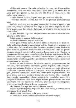 - Minha mãe morreu. Não tenho mais ninguém nesta vida. Estou sozinha,
abandonada. Estou com medo e não tenho a quem pedir ajuda. Minha mãe me
disse que viesse procurá-lo, mas acho que não devia ter vindo... É que não
tinha a quem recorrer...
O padre, homem esguio e de porte nobre, procurou tranquilizá-la:
- Você não está mais sozinha. Fez bem em nos procurar, estará amparada
aqui.
Verônica sentia uma vontade quase incontrolável de abraçar o primo e, por
outro lado, desejava correr para bem longe. Ficou imóvel enquanto ele a observava, parecendo desconfiado. Depois, ao ouvir tocar o sino, ele ergueu-se e
recomendou:
- Agora descanse. Logo mais o bispo celebrará a missa das seis horas e você deve se juntar a nós.
Foi até a porta e, antes de fechá-la, disse:
- A irmã Adriana virá buscá-la mais tarde.
Assim que a porta se fechou, Verônica deitou-se na cama e não pôde controlar as lágrimas. Sentia-se desprotegida e aflita. Aquele breve encontro com
o primo não a fizera sentir-se melhor. Sem saber ao certo por que, Boris sempre a assustara, desde que eram pequenos. Nove anos mais velho do que ela,
sempre a tratara de maneira rude e agressiva. Experimentava em relação a ele
emoções conflitantes: temor e carinho, medo e desejo de aproximar-se. Definitivamente, não o compreendia e o temia. Crescera distante do primo, que vira
poucas vezes; no entanto, guardava em seu íntimo forte impressão dos poucos
encontros que haviam tido.
Perdida em suas lembranças da infância e vencida pelo cansaço dos últimos dias, Verônica tornou a adormecer. Quando despertou, sentia-se ligeiramente mais animada. Sentou-se na cama e observou com maior atenção os
detalhes do pequenino ambiente que ocupava. A angústia assolar-lhe o coração. Qual seria o seu futuro? Ficaria para sempre presa naquele cubículo? Não
era o tipo de vida a que aspirava. Sonhava ter uma família, filhos - muitos filhos - , um lar e uma vida com fartura; queria viajar, vestir belas roupas... Sim,
desejava ardentemente vestir belas roupas. Sempre que encontrava uma dama
da nobreza, com seus trajes lindos e vistosos, ficava a desejar o mesmo para si.
A jovem suspirou, lembrou-se da mãe e sussurrou:
- Eu não vou ficar aqui para sempre. Não vou mesmo!
Escutou alguém chegando. Depois de duas leves batidas, a porta se abriu e
a freira que já estivera ali disse:
- Boris enviou esta roupa e pediu que a vestisse.
Ao tomá-la nas mãos Verônica viu como era austera e indagou:
99

 