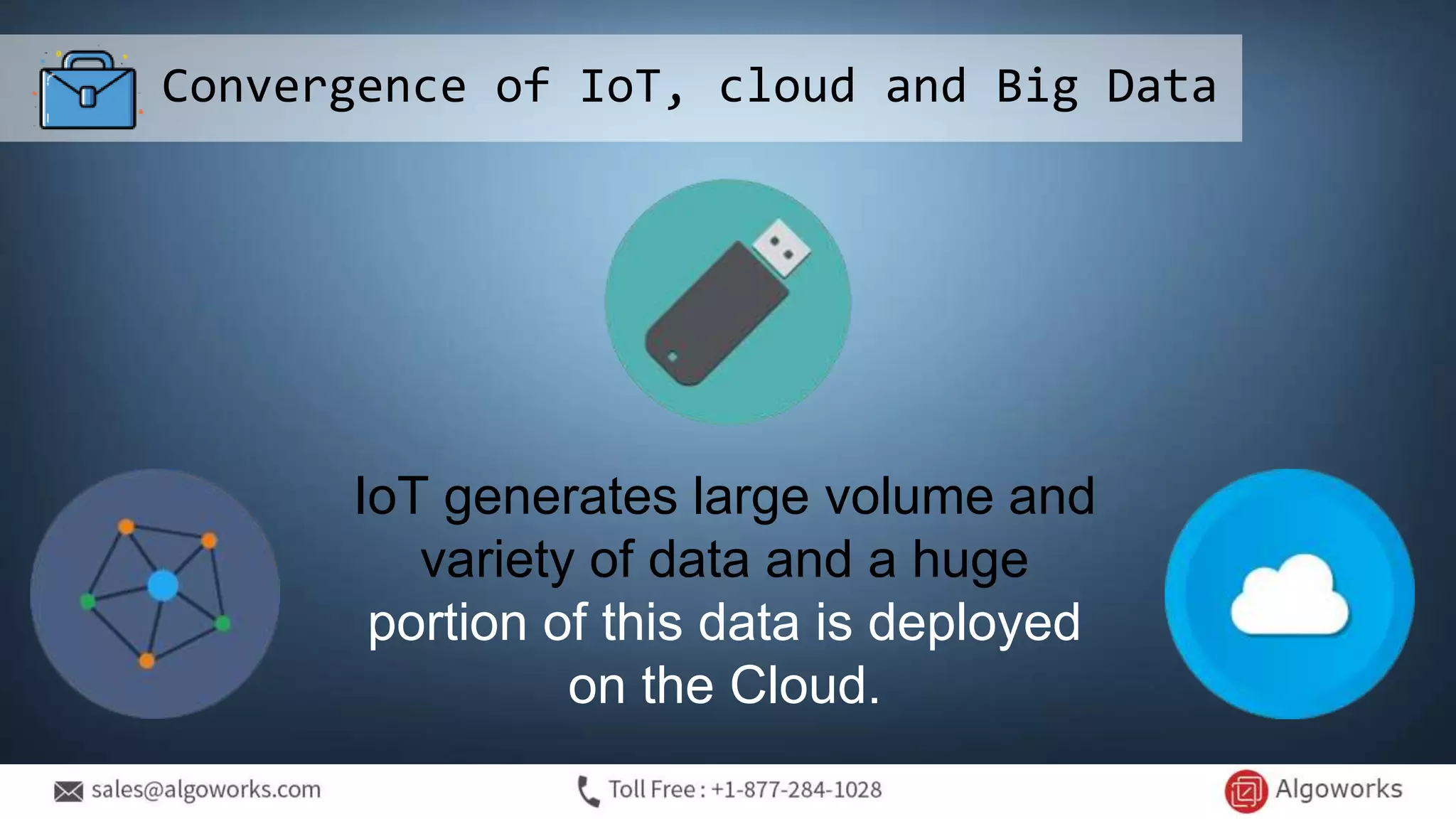 Convergence of IoT, cloud and Big Data
IoT generates large volume and
variety of data and a huge
portion of this data is deployed
on the Cloud.
 