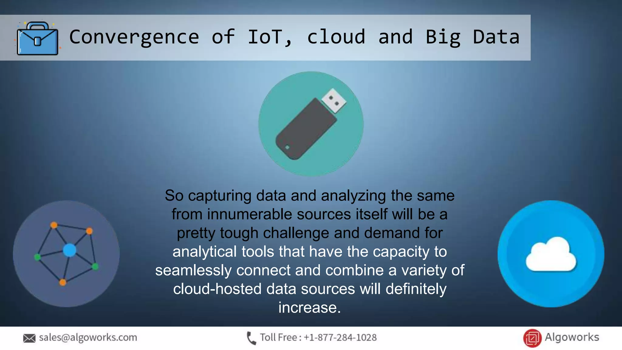 Convergence of IoT, cloud and Big Data
So capturing data and analyzing the same
from innumerable sources itself will be a
pretty tough challenge and demand for
analytical tools that have the capacity to
seamlessly connect and combine a variety of
cloud-hosted data sources will definitely
increase.
 
