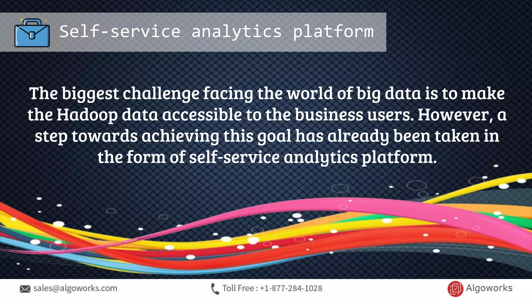 Self-service analytics platform
The biggest challenge facing the world of big data is to make
the Hadoop data accessible to the business users. However, a
step towards achieving this goal has already been taken in
the form of self-service analytics platform.
 