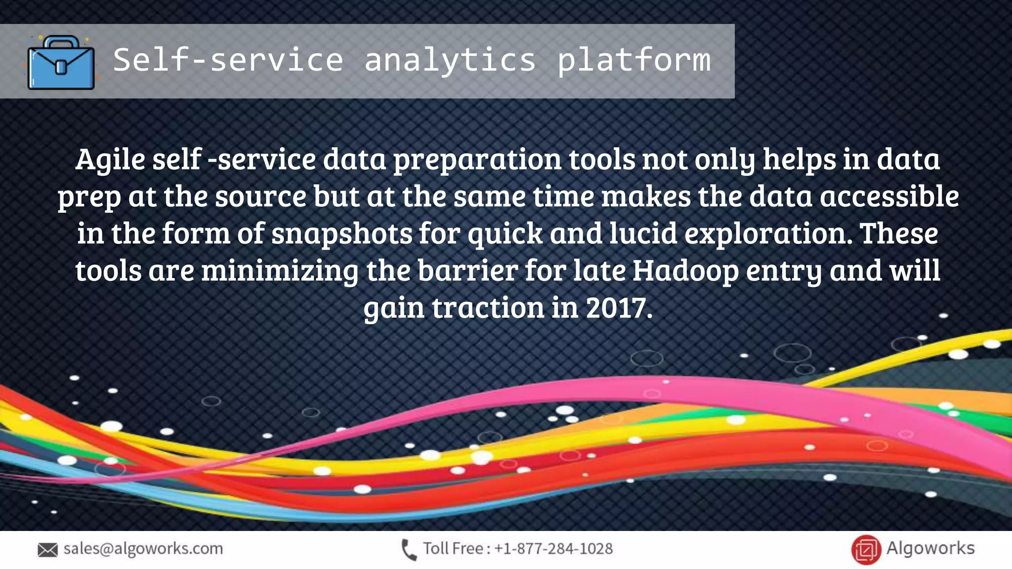Self-service analytics platform
Agile self -service data preparation tools not only helps in data
prep at the source but at the same time makes the data accessible
in the form of snapshots for quick and lucid exploration. These
tools are minimizing the barrier for late Hadoop entry and will
gain traction in 2017.
 