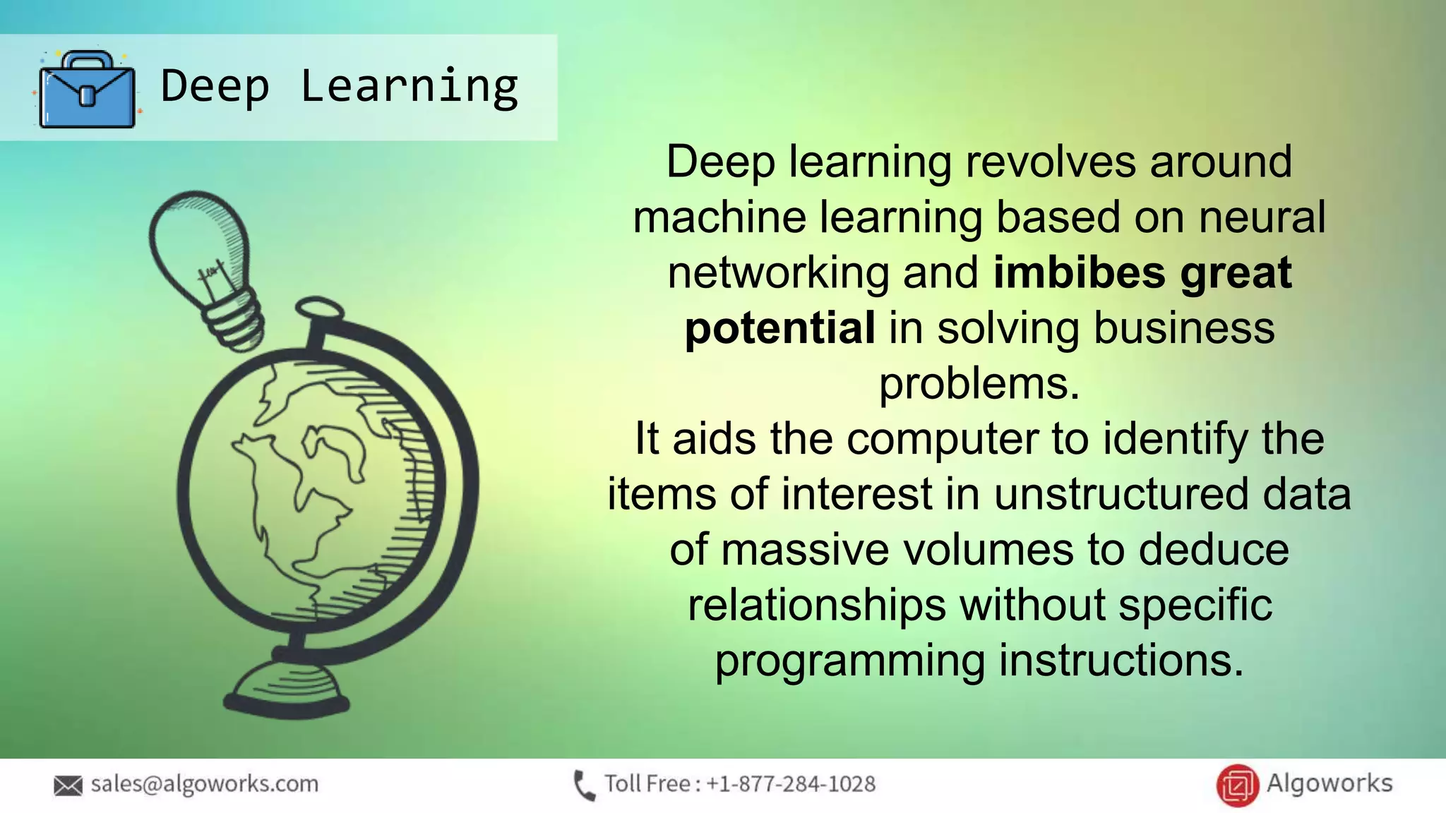 Deep Learning
Deep learning revolves around
machine learning based on neural
networking and imbibes great
potential in solving business
problems.
It aids the computer to identify the
items of interest in unstructured data
of massive volumes to deduce
relationships without specific
programming instructions.
 
