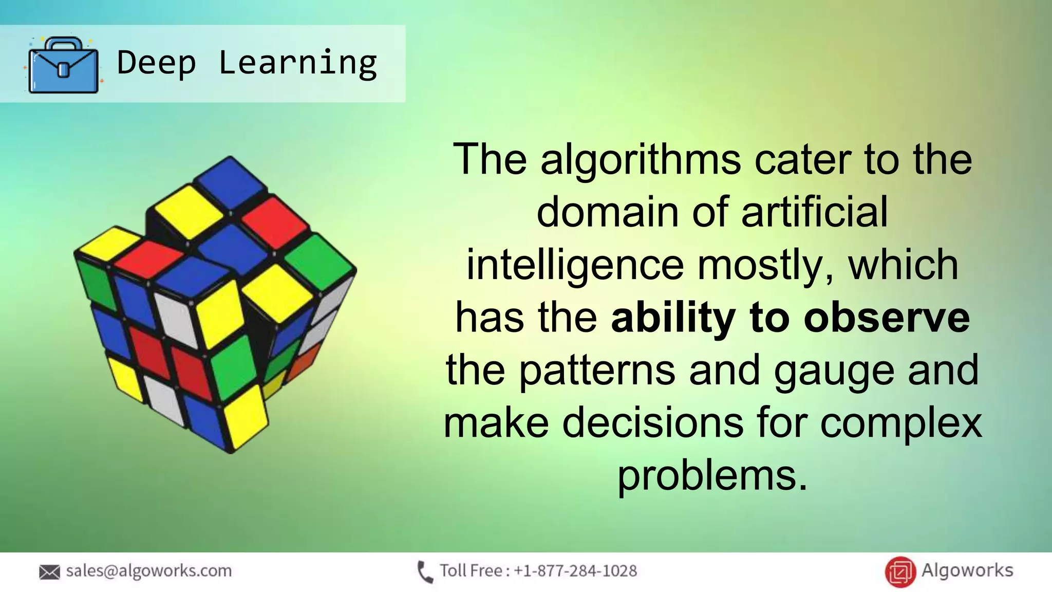 Deep Learning
The algorithms cater to the
domain of artificial
intelligence mostly, which
has the ability to observe
the patterns and gauge and
make decisions for complex
problems.
 
