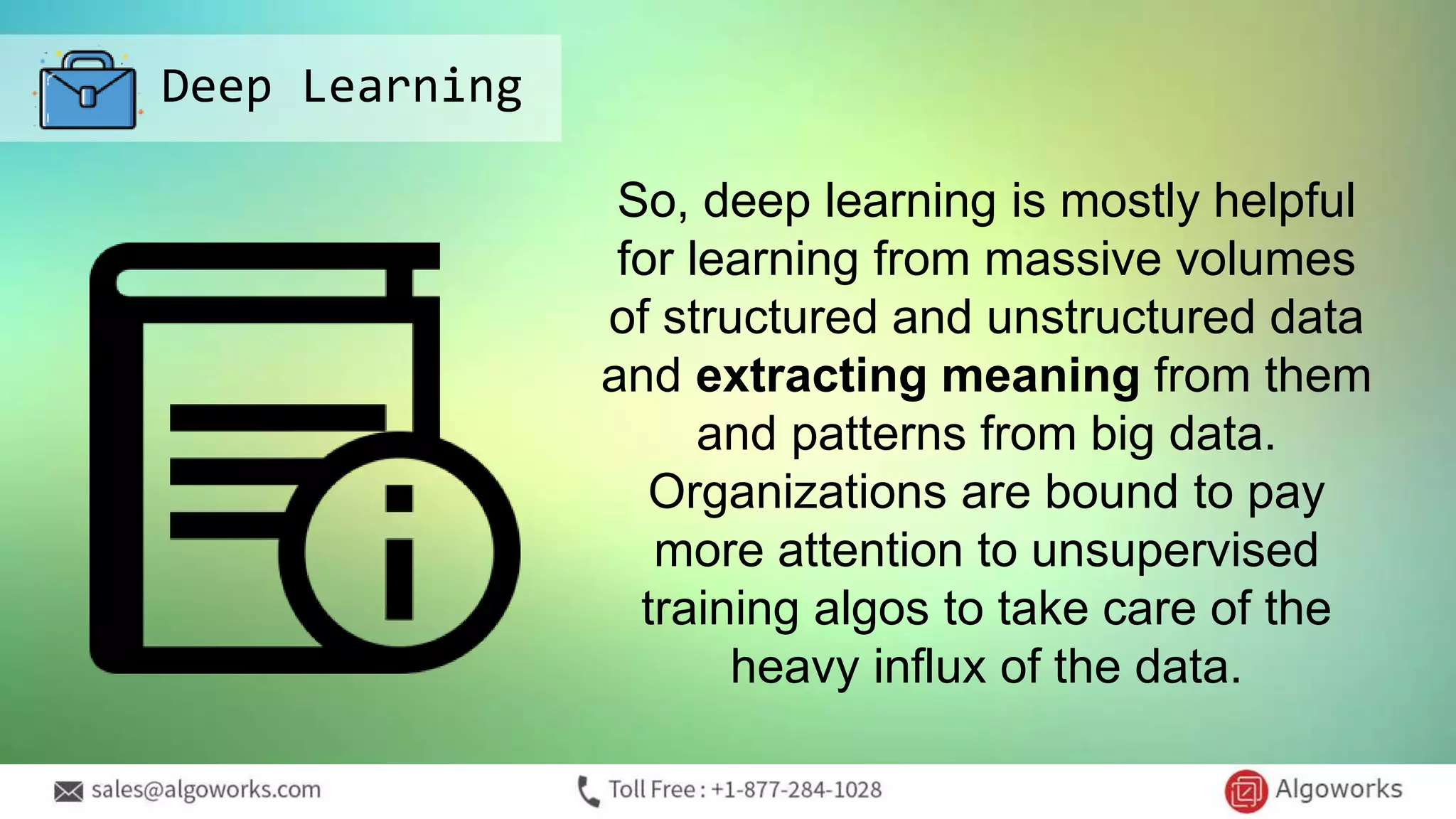 Deep Learning
So, deep learning is mostly helpful
for learning from massive volumes
of structured and unstructured data
and extracting meaning from them
and patterns from big data.
Organizations are bound to pay
more attention to unsupervised
training algos to take care of the
heavy influx of the data.
 