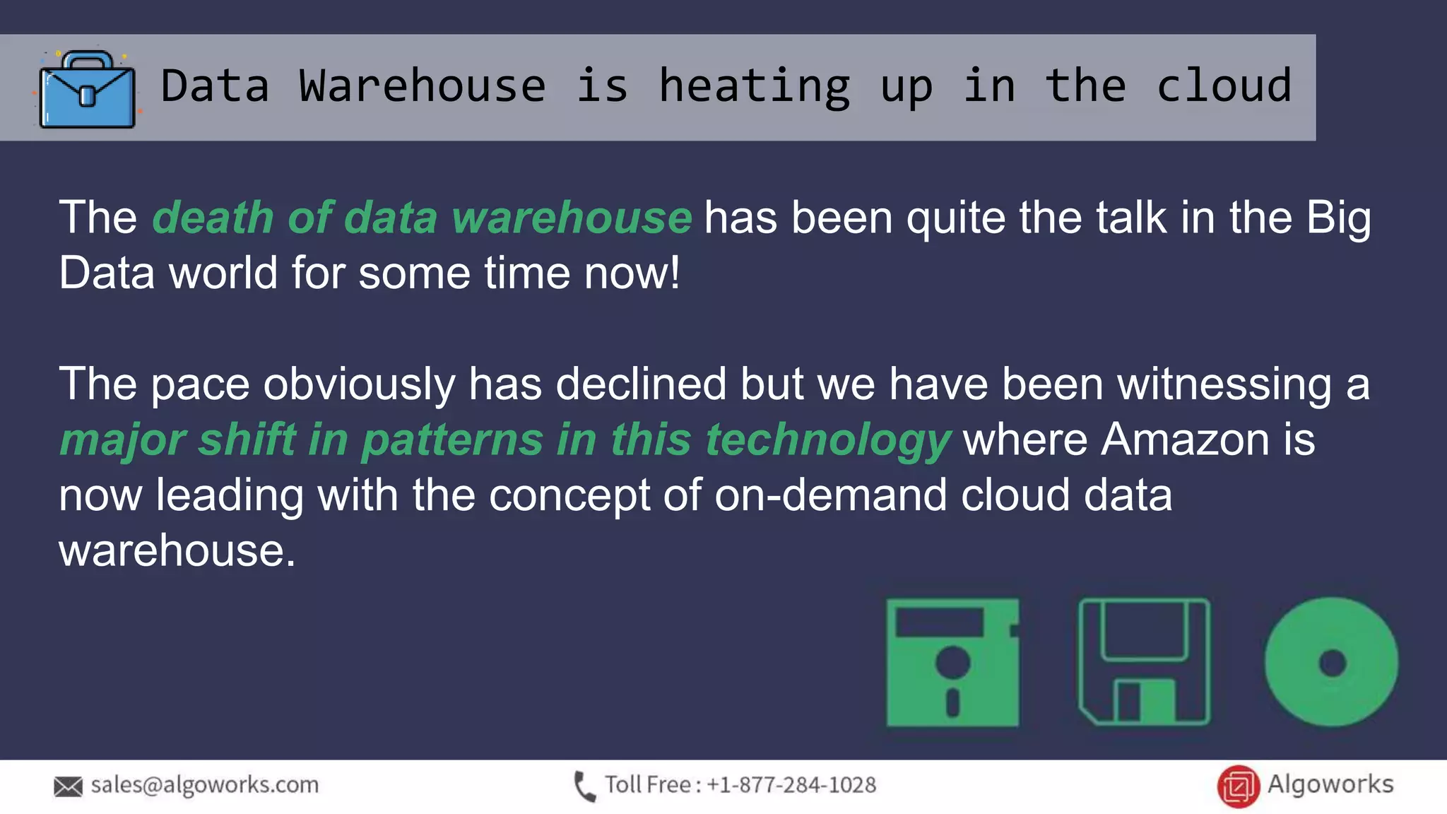 Data Warehouse is heating up in the cloud
The death of data warehouse has been quite the talk in the Big
Data world for some time now!
The pace obviously has declined but we have been witnessing a
major shift in patterns in this technology where Amazon is
now leading with the concept of on-demand cloud data
warehouse.
 
