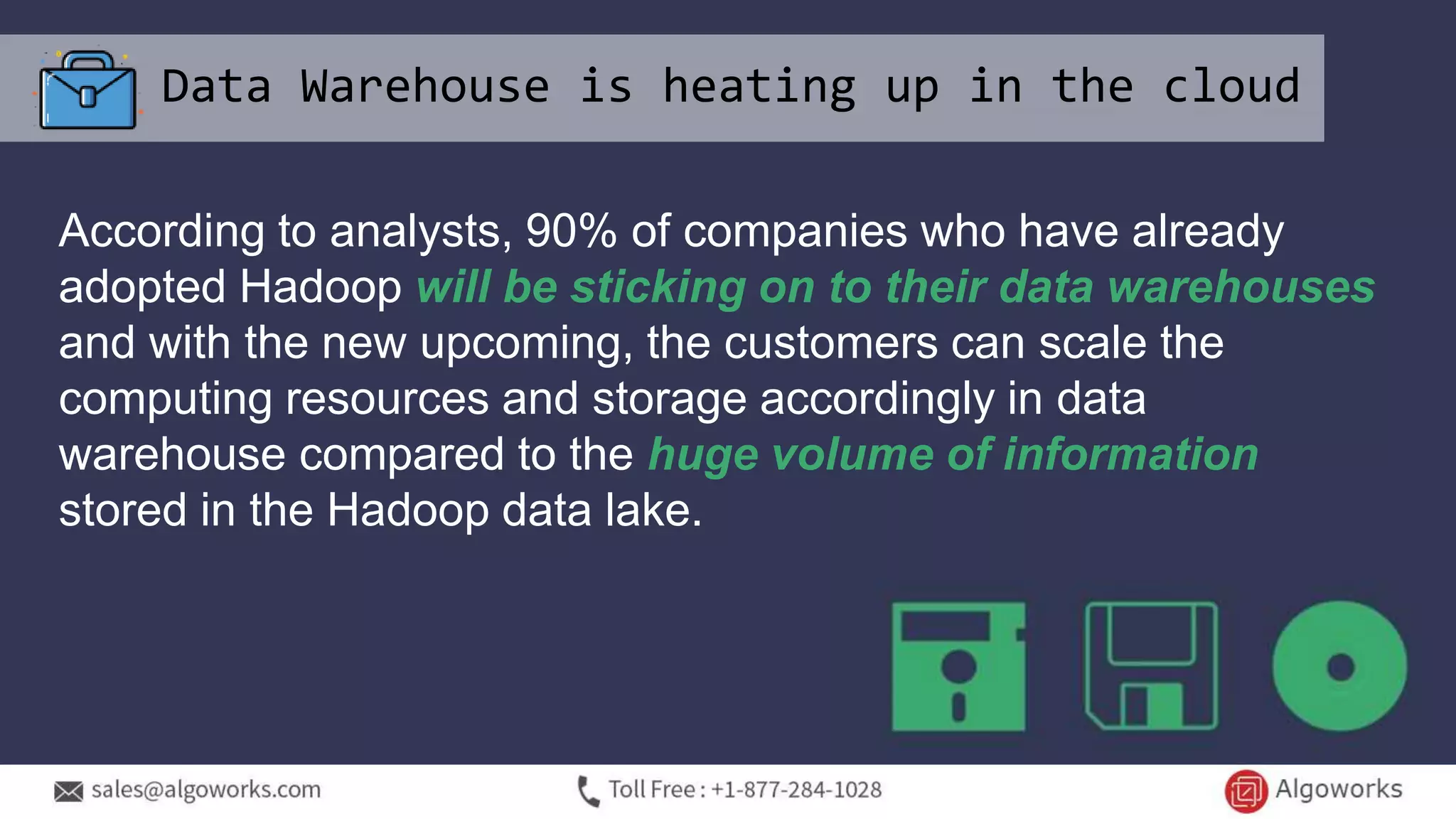 Data Warehouse is heating up in the cloud
According to analysts, 90% of companies who have already
adopted Hadoop will be sticking on to their data warehouses
and with the new upcoming, the customers can scale the
computing resources and storage accordingly in data
warehouse compared to the huge volume of information
stored in the Hadoop data lake.
 