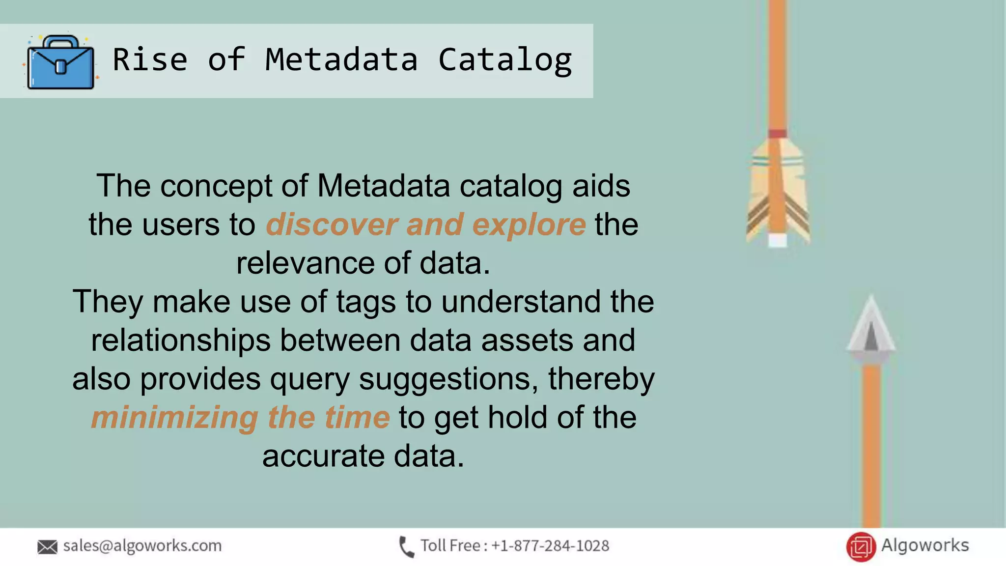 Rise of Metadata Catalog
The concept of Metadata catalog aids
the users to discover and explore the
relevance of data.
They make use of tags to understand the
relationships between data assets and
also provides query suggestions, thereby
minimizing the time to get hold of the
accurate data.
 