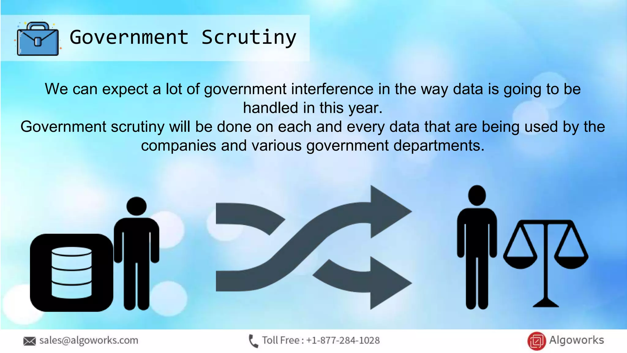 Government Scrutiny
We can expect a lot of government interference in the way data is going to be
handled in this year.
Government scrutiny will be done on each and every data that are being used by the
companies and various government departments.
 