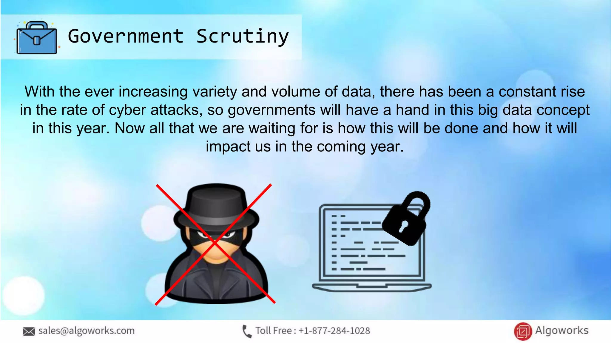 Government Scrutiny
With the ever increasing variety and volume of data, there has been a constant rise
in the rate of cyber attacks, so governments will have a hand in this big data concept
in this year. Now all that we are waiting for is how this will be done and how it will
impact us in the coming year.
 