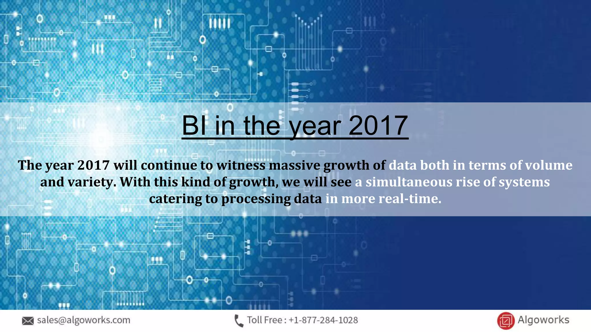 BI in the year 2017
The year 2017 will continue to witness massive growth of data both in terms of volume
and variety. With this kind of growth, we will see a simultaneous rise of systems
catering to processing data in more real-time.
 