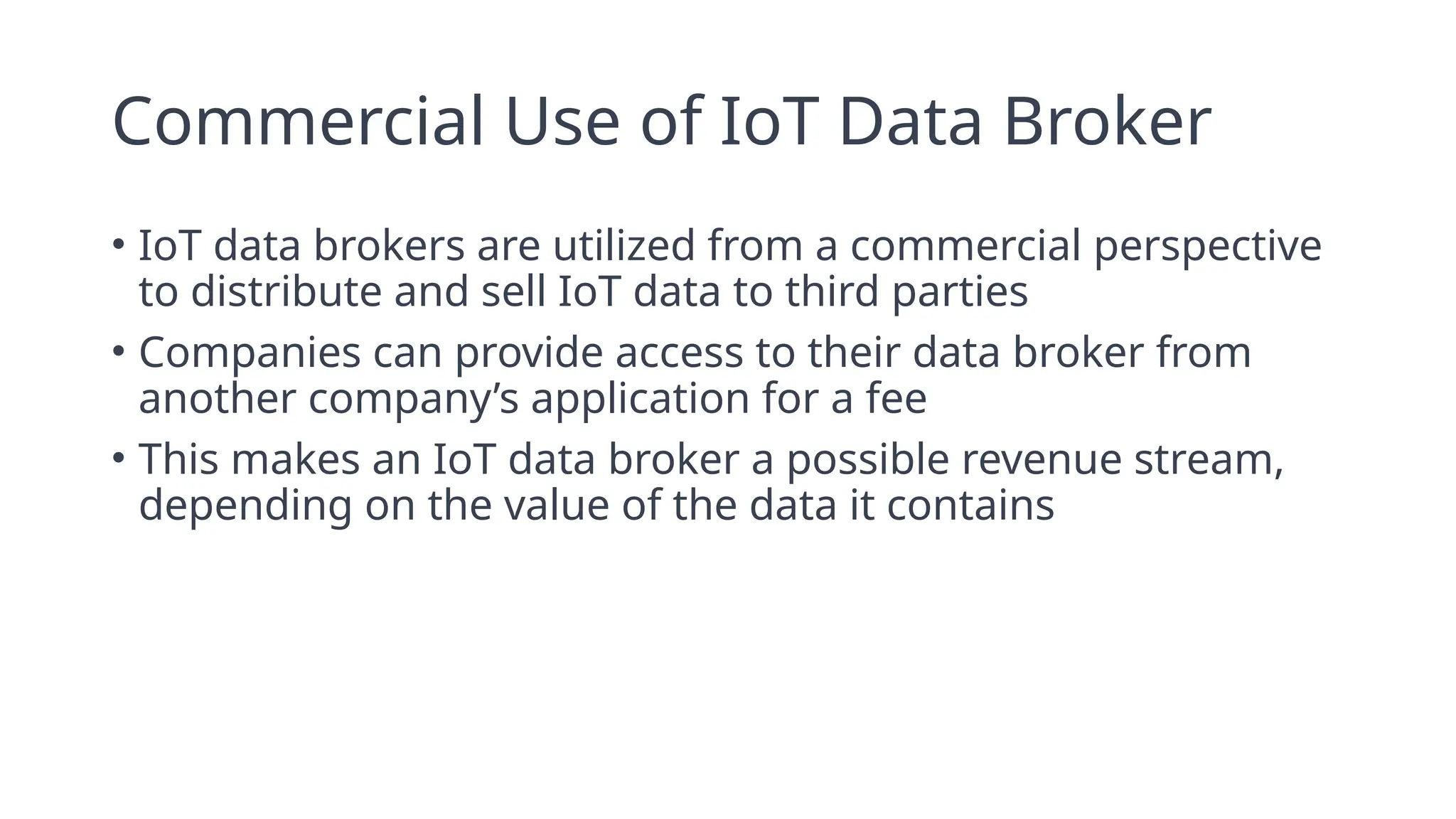 Commercial Use of IoT Data Broker
• IoT data brokers are utilized from a commercial perspective
to distribute and sell IoT data to third parties
• Companies can provide access to their data broker from
another company’s application for a fee
• This makes an IoT data broker a possible revenue stream,
depending on the value of the data it contains
 