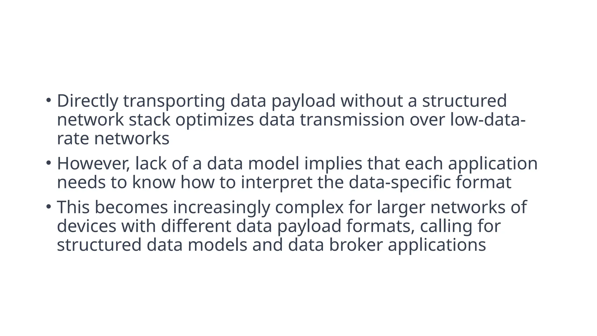 • Directly transporting data payload without a structured
network stack optimizes data transmission over low-data-
rate networks
• However, lack of a data model implies that each application
needs to know how to interpret the data-specific format
• This becomes increasingly complex for larger networks of
devices with different data payload formats, calling for
structured data models and data broker applications
 