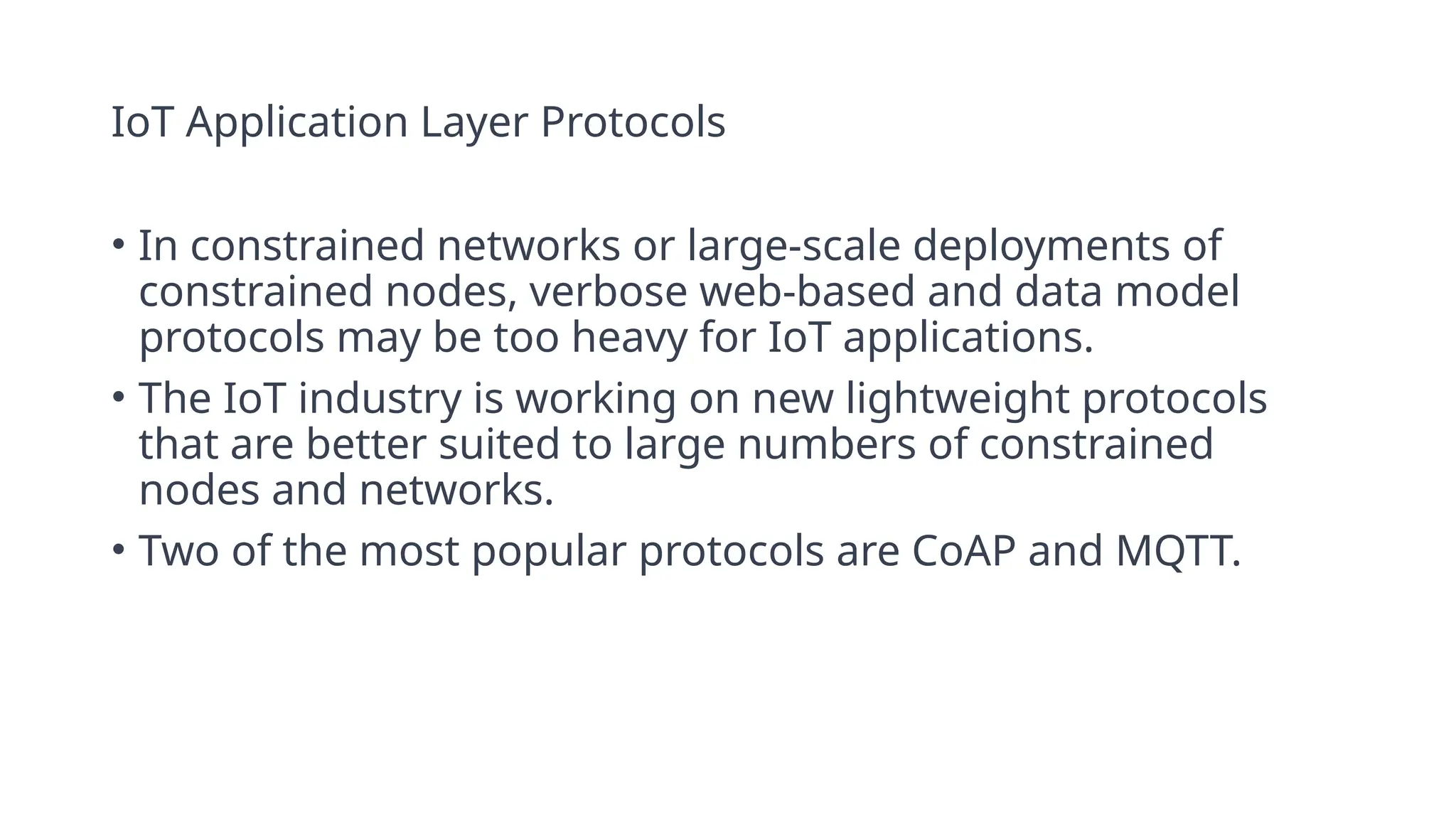 IoT Application Layer Protocols
• In constrained networks or large-scale deployments of
constrained nodes, verbose web-based and data model
protocols may be too heavy for IoT applications.
• The IoT industry is working on new lightweight protocols
that are better suited to large numbers of constrained
nodes and networks.
• Two of the most popular protocols are CoAP and MQTT.
 