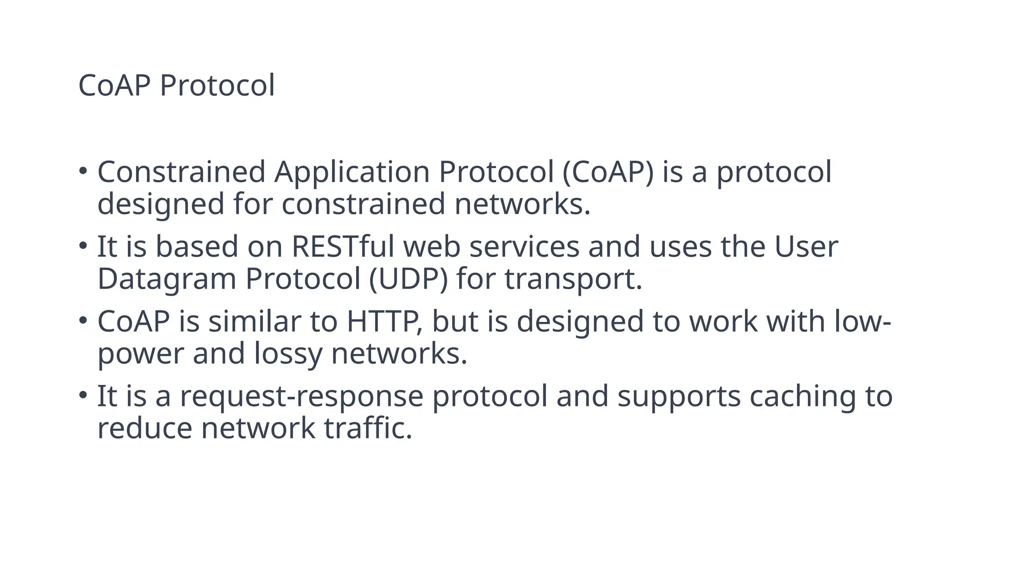 CoAP Protocol
• Constrained Application Protocol (CoAP) is a protocol
designed for constrained networks.
• It is based on RESTful web services and uses the User
Datagram Protocol (UDP) for transport.
• CoAP is similar to HTTP, but is designed to work with low-
power and lossy networks.
• It is a request-response protocol and supports caching to
reduce network traffic.
 