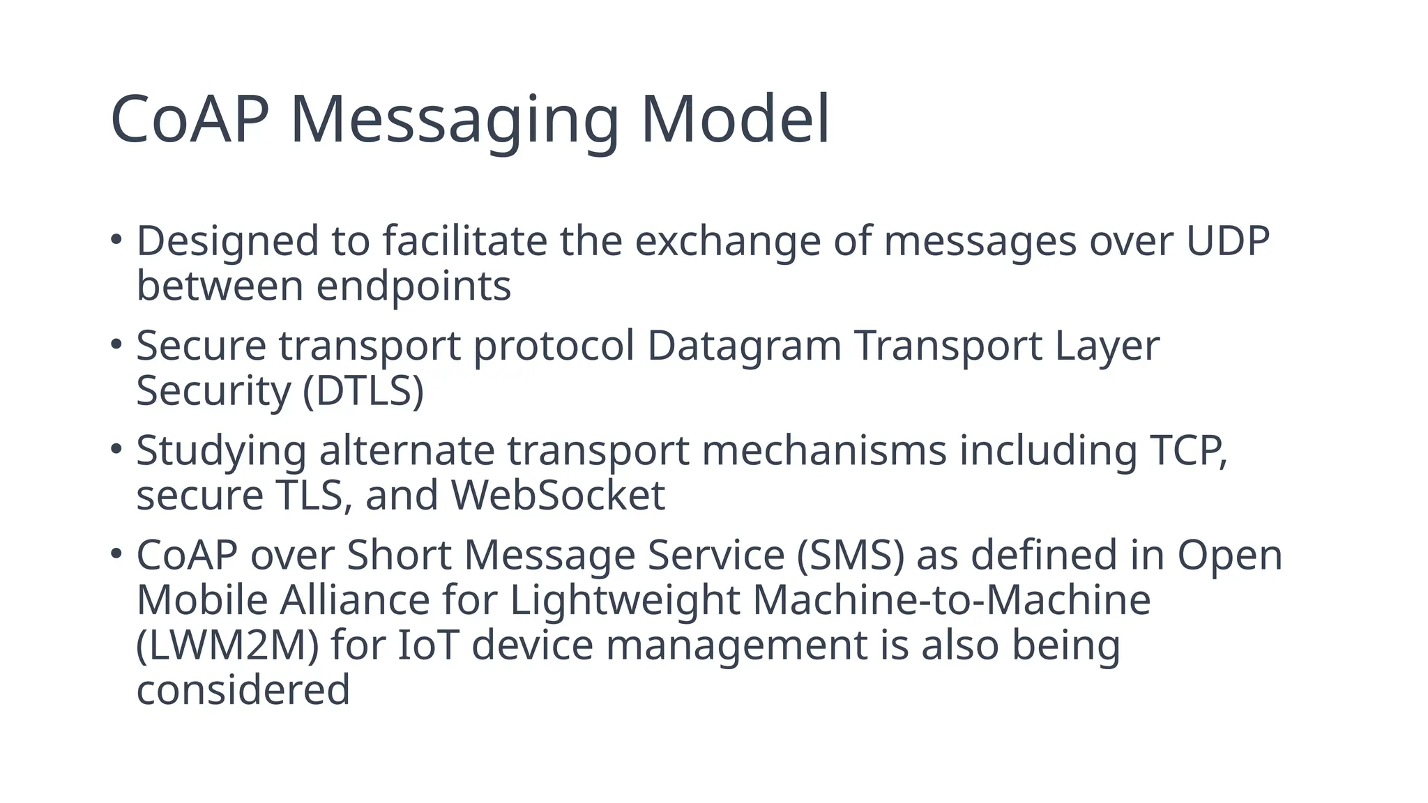 CoAP Messaging Model
• Designed to facilitate the exchange of messages over UDP
between endpoints
• Secure transport protocol Datagram Transport Layer
Security (DTLS)
• Studying alternate transport mechanisms including TCP,
secure TLS, and WebSocket
• CoAP over Short Message Service (SMS) as defined in Open
Mobile Alliance for Lightweight Machine-to-Machine
(LWM2M) for IoT device management is also being
considered
 
