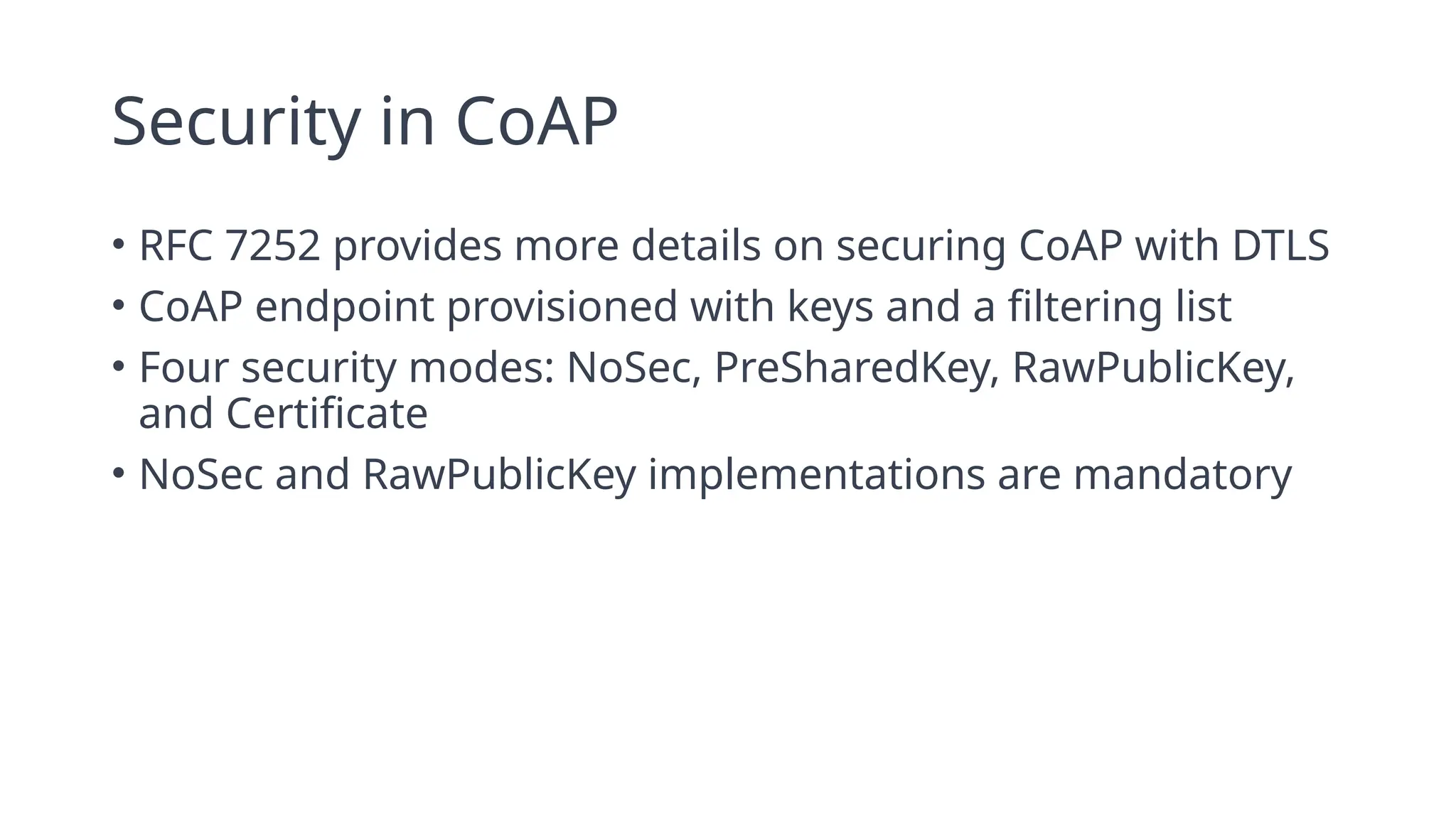 Security in CoAP
• RFC 7252 provides more details on securing CoAP with DTLS
• CoAP endpoint provisioned with keys and a filtering list
• Four security modes: NoSec, PreSharedKey, RawPublicKey,
and Certificate
• NoSec and RawPublicKey implementations are mandatory
 