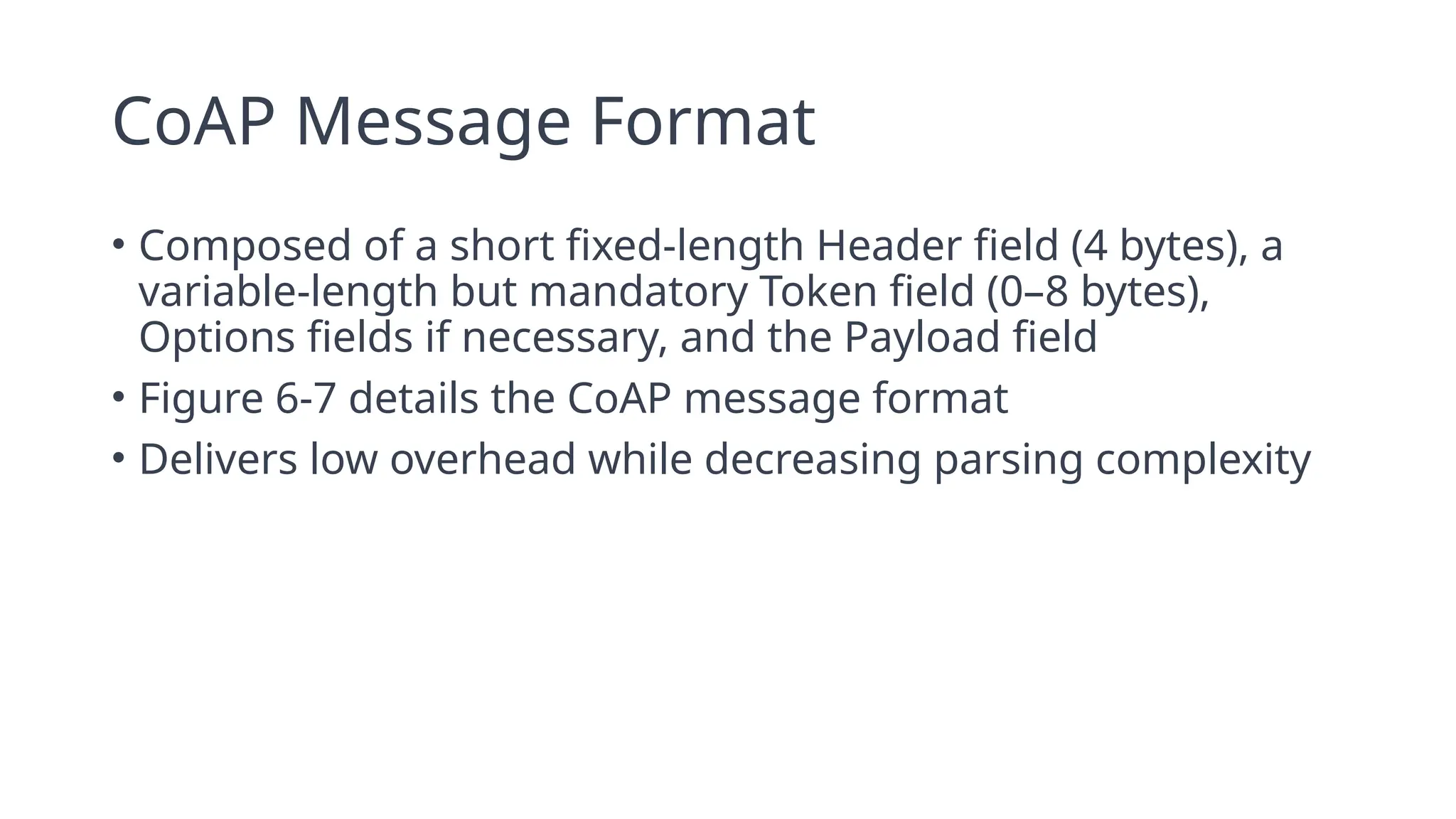 CoAP Message Format
• Composed of a short fixed-length Header field (4 bytes), a
variable-length but mandatory Token field (0–8 bytes),
Options fields if necessary, and the Payload field
• Figure 6-7 details the CoAP message format
• Delivers low overhead while decreasing parsing complexity
 