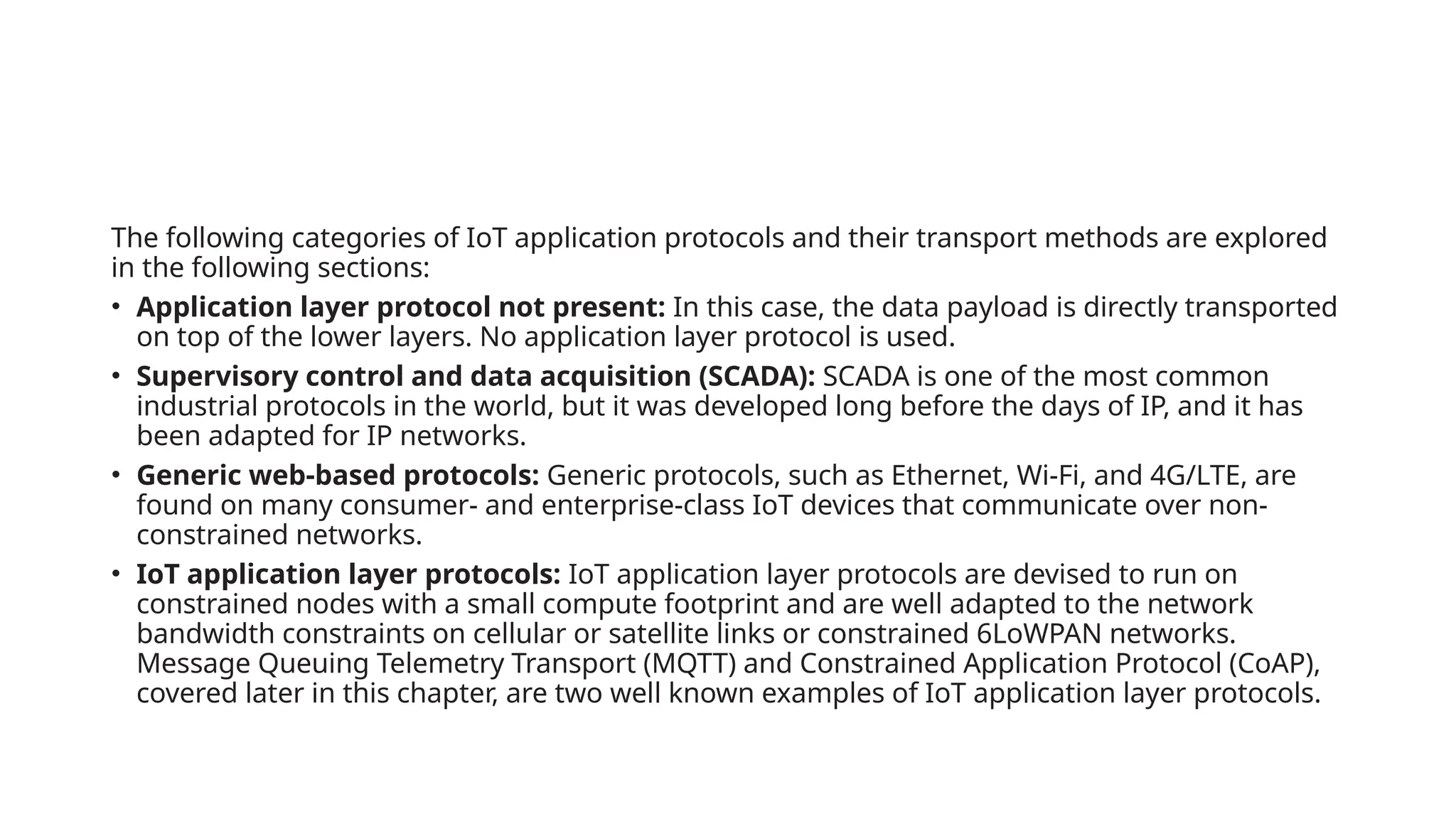 The following categories of IoT application protocols and their transport methods are explored
in the following sections:
• Application layer protocol not present: In this case, the data payload is directly transported
on top of the lower layers. No application layer protocol is used.
• Supervisory control and data acquisition (SCADA): SCADA is one of the most common
industrial protocols in the world, but it was developed long before the days of IP, and it has
been adapted for IP networks.
• Generic web-based protocols: Generic protocols, such as Ethernet, Wi-Fi, and 4G/LTE, are
found on many consumer- and enterprise-class IoT devices that communicate over non-
constrained networks.
• IoT application layer protocols: IoT application layer protocols are devised to run on
constrained nodes with a small compute footprint and are well adapted to the network
bandwidth constraints on cellular or satellite links or constrained 6LoWPAN networks.
Message Queuing Telemetry Transport (MQTT) and Constrained Application Protocol (CoAP),
covered later in this chapter, are two well known examples of IoT application layer protocols.
 